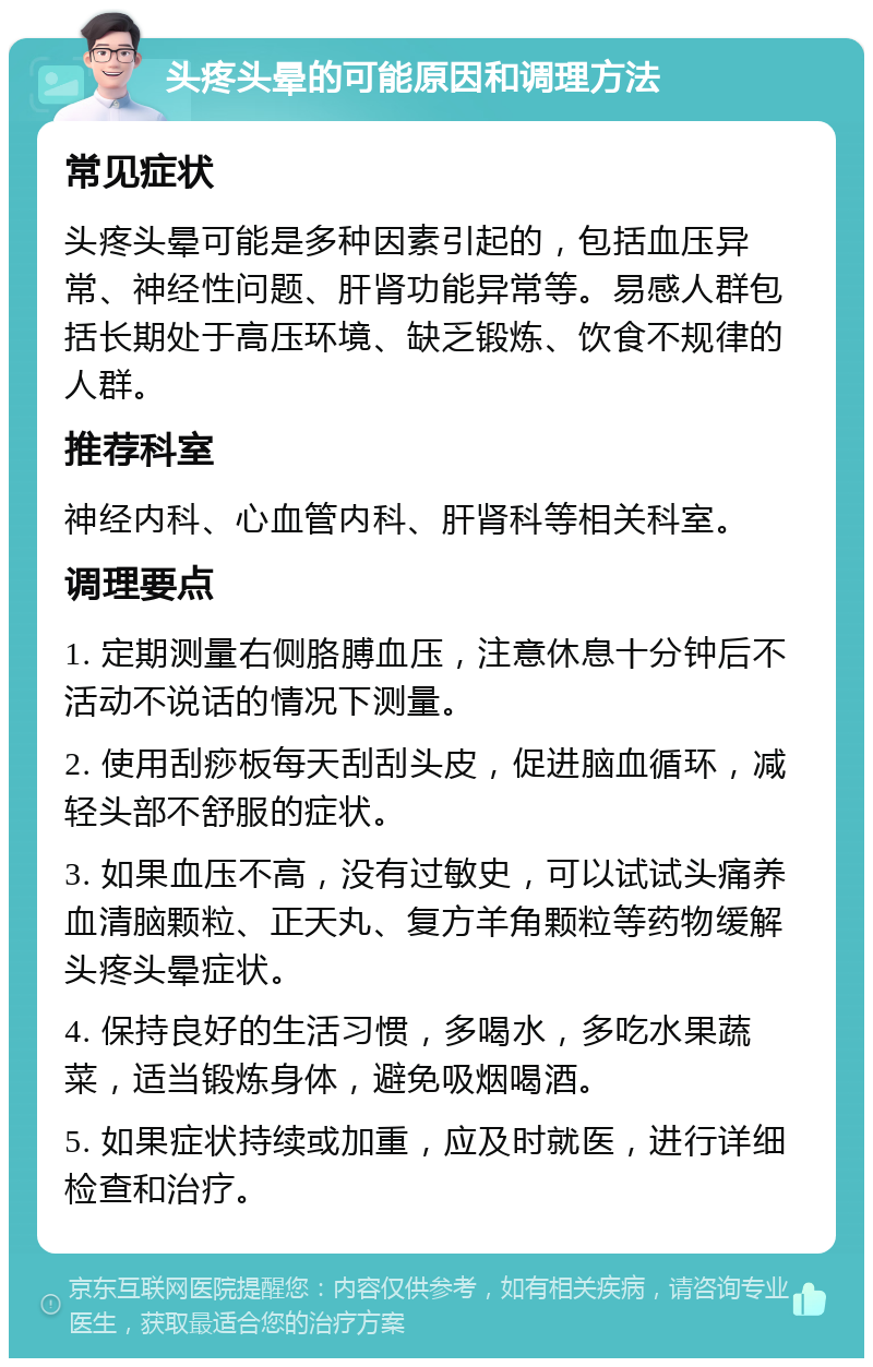 头疼头晕的可能原因和调理方法 常见症状 头疼头晕可能是多种因素引起的，包括血压异常、神经性问题、肝肾功能异常等。易感人群包括长期处于高压环境、缺乏锻炼、饮食不规律的人群。 推荐科室 神经内科、心血管内科、肝肾科等相关科室。 调理要点 1. 定期测量右侧胳膊血压，注意休息十分钟后不活动不说话的情况下测量。 2. 使用刮痧板每天刮刮头皮，促进脑血循环，减轻头部不舒服的症状。 3. 如果血压不高，没有过敏史，可以试试头痛养血清脑颗粒、正天丸、复方羊角颗粒等药物缓解头疼头晕症状。 4. 保持良好的生活习惯，多喝水，多吃水果蔬菜，适当锻炼身体，避免吸烟喝酒。 5. 如果症状持续或加重，应及时就医，进行详细检查和治疗。