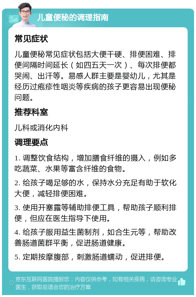 儿童便秘的调理指南 常见症状 儿童便秘常见症状包括大便干硬、排便困难、排便间隔时间延长（如四五天一次）、每次排便都哭闹、出汗等。易感人群主要是婴幼儿，尤其是经历过疱疹性咽炎等疾病的孩子更容易出现便秘问题。 推荐科室 儿科或消化内科 调理要点 1. 调整饮食结构，增加膳食纤维的摄入，例如多吃蔬菜、水果等富含纤维的食物。 2. 给孩子喝足够的水，保持水分充足有助于软化大便，减轻排便困难。 3. 使用开塞露等辅助排便工具，帮助孩子顺利排便，但应在医生指导下使用。 4. 给孩子服用益生菌制剂，如合生元等，帮助改善肠道菌群平衡，促进肠道健康。 5. 定期按摩腹部，刺激肠道蠕动，促进排便。