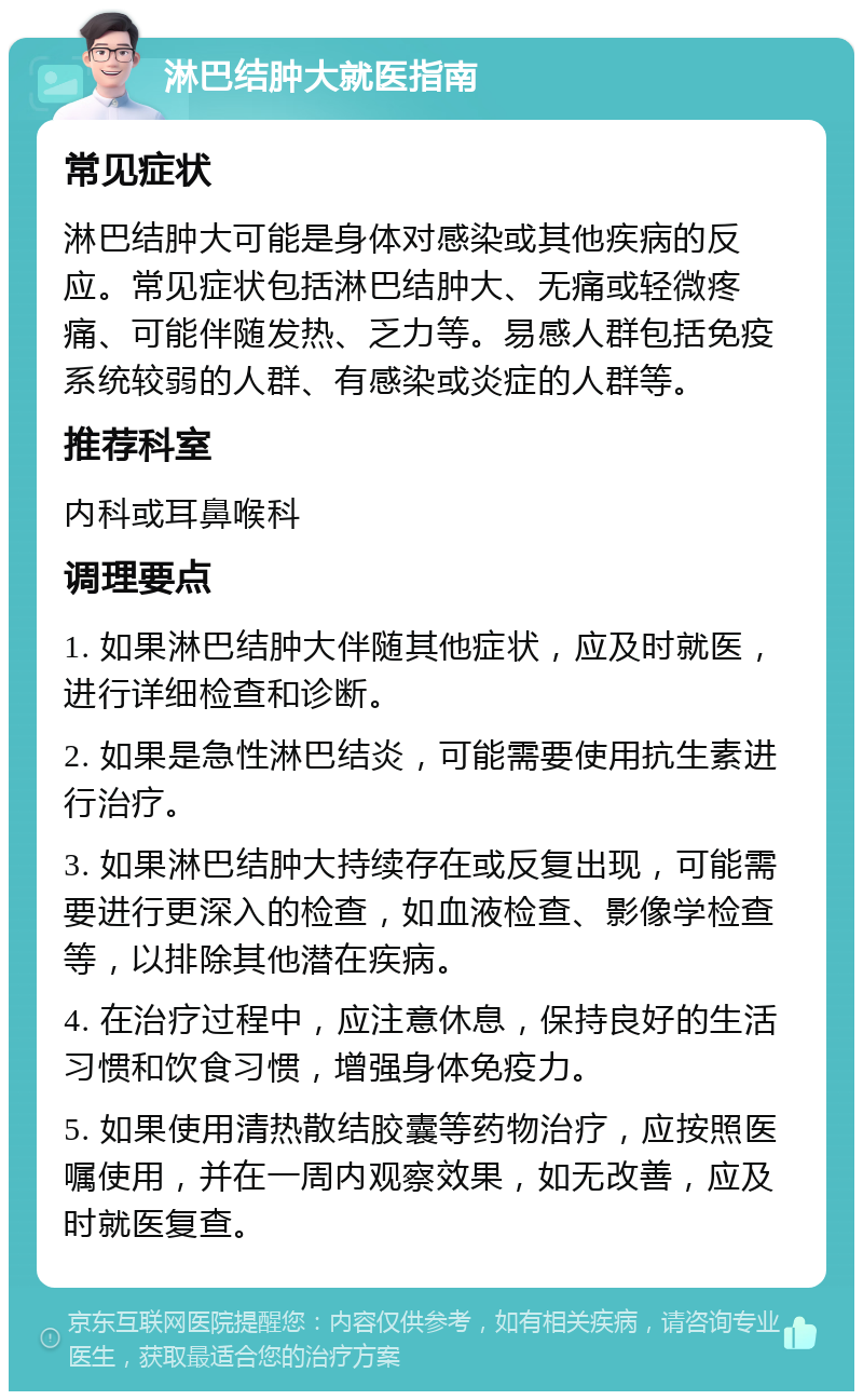 淋巴结肿大就医指南 常见症状 淋巴结肿大可能是身体对感染或其他疾病的反应。常见症状包括淋巴结肿大、无痛或轻微疼痛、可能伴随发热、乏力等。易感人群包括免疫系统较弱的人群、有感染或炎症的人群等。 推荐科室 内科或耳鼻喉科 调理要点 1. 如果淋巴结肿大伴随其他症状，应及时就医，进行详细检查和诊断。 2. 如果是急性淋巴结炎，可能需要使用抗生素进行治疗。 3. 如果淋巴结肿大持续存在或反复出现，可能需要进行更深入的检查，如血液检查、影像学检查等，以排除其他潜在疾病。 4. 在治疗过程中，应注意休息，保持良好的生活习惯和饮食习惯，增强身体免疫力。 5. 如果使用清热散结胶囊等药物治疗，应按照医嘱使用，并在一周内观察效果，如无改善，应及时就医复查。