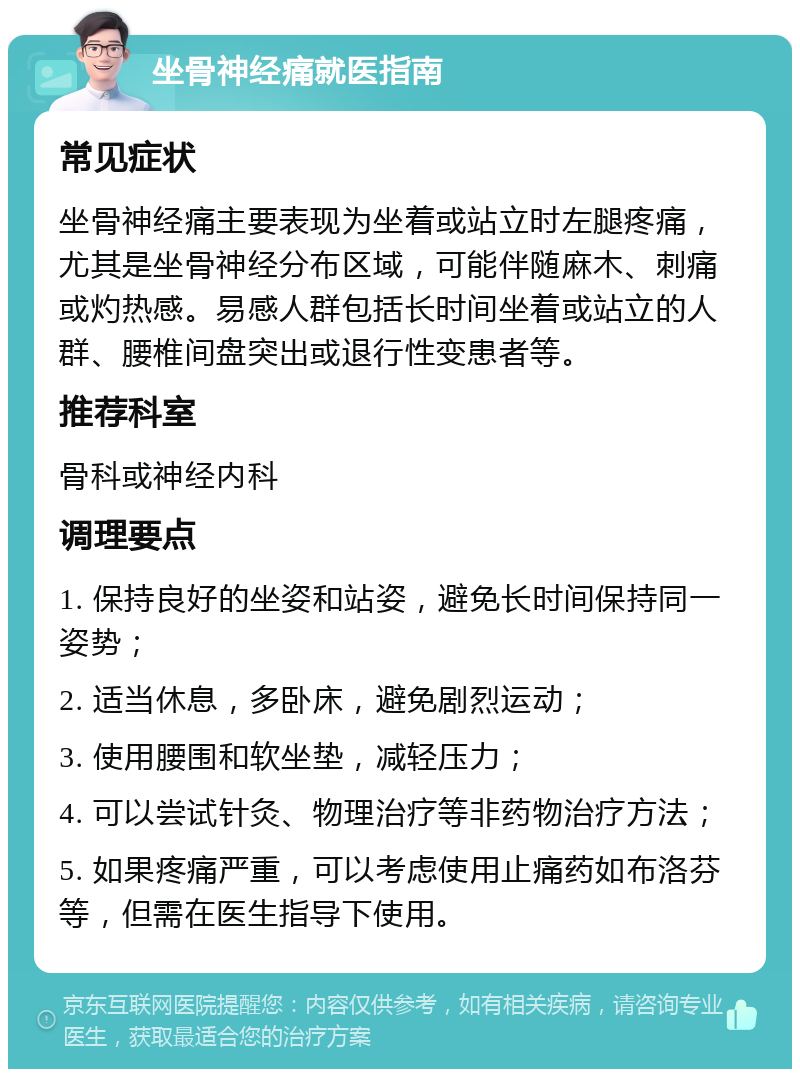 坐骨神经痛就医指南 常见症状 坐骨神经痛主要表现为坐着或站立时左腿疼痛，尤其是坐骨神经分布区域，可能伴随麻木、刺痛或灼热感。易感人群包括长时间坐着或站立的人群、腰椎间盘突出或退行性变患者等。 推荐科室 骨科或神经内科 调理要点 1. 保持良好的坐姿和站姿，避免长时间保持同一姿势； 2. 适当休息，多卧床，避免剧烈运动； 3. 使用腰围和软坐垫，减轻压力； 4. 可以尝试针灸、物理治疗等非药物治疗方法； 5. 如果疼痛严重，可以考虑使用止痛药如布洛芬等，但需在医生指导下使用。