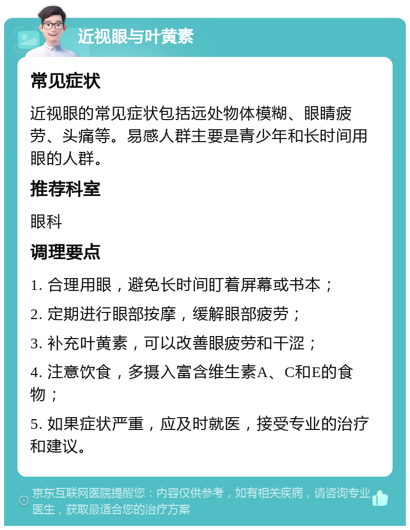 近视眼与叶黄素 常见症状 近视眼的常见症状包括远处物体模糊、眼睛疲劳、头痛等。易感人群主要是青少年和长时间用眼的人群。 推荐科室 眼科 调理要点 1. 合理用眼，避免长时间盯着屏幕或书本； 2. 定期进行眼部按摩，缓解眼部疲劳； 3. 补充叶黄素，可以改善眼疲劳和干涩； 4. 注意饮食，多摄入富含维生素A、C和E的食物； 5. 如果症状严重，应及时就医，接受专业的治疗和建议。