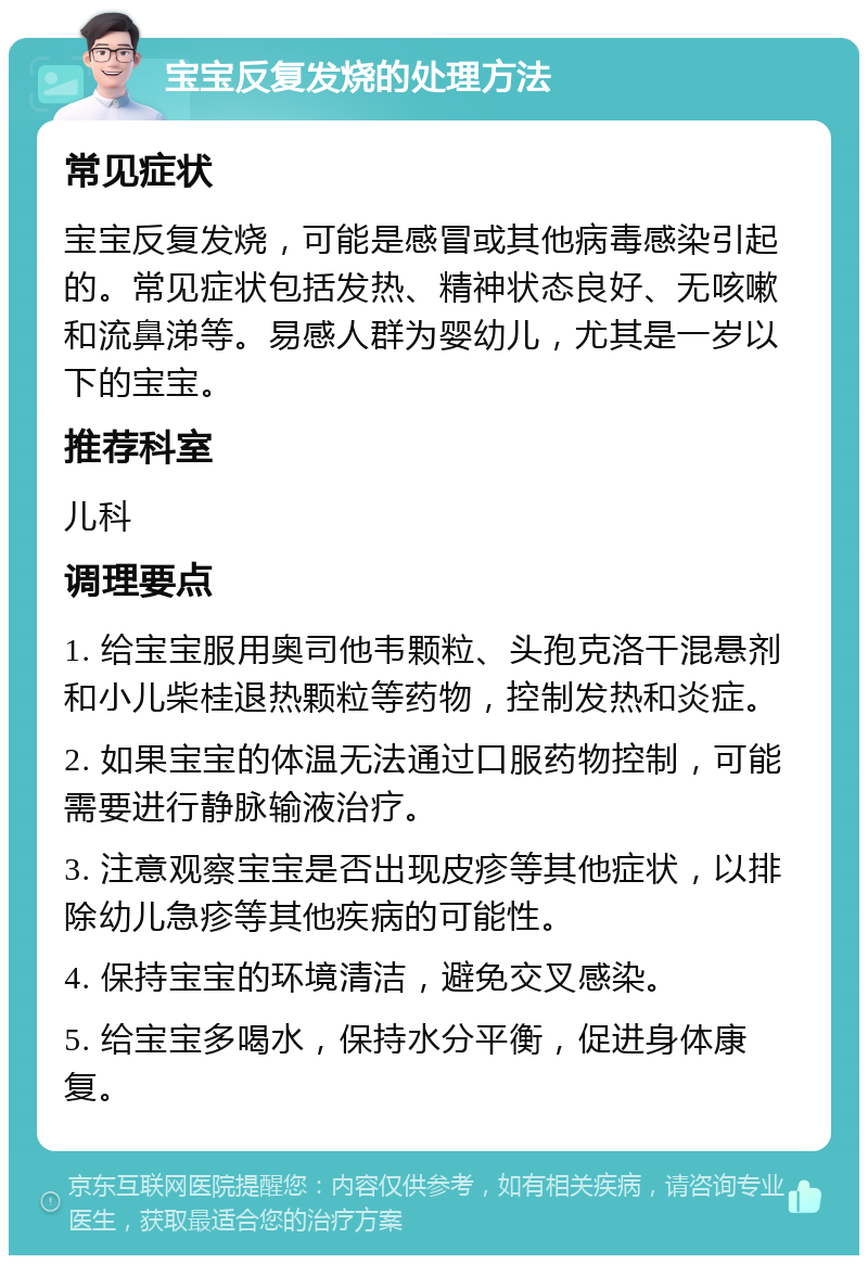 宝宝反复发烧的处理方法 常见症状 宝宝反复发烧，可能是感冒或其他病毒感染引起的。常见症状包括发热、精神状态良好、无咳嗽和流鼻涕等。易感人群为婴幼儿，尤其是一岁以下的宝宝。 推荐科室 儿科 调理要点 1. 给宝宝服用奥司他韦颗粒、头孢克洛干混悬剂和小儿柴桂退热颗粒等药物，控制发热和炎症。 2. 如果宝宝的体温无法通过口服药物控制，可能需要进行静脉输液治疗。 3. 注意观察宝宝是否出现皮疹等其他症状，以排除幼儿急疹等其他疾病的可能性。 4. 保持宝宝的环境清洁，避免交叉感染。 5. 给宝宝多喝水，保持水分平衡，促进身体康复。