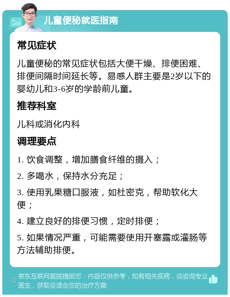 儿童便秘就医指南 常见症状 儿童便秘的常见症状包括大便干燥、排便困难、排便间隔时间延长等。易感人群主要是2岁以下的婴幼儿和3-6岁的学龄前儿童。 推荐科室 儿科或消化内科 调理要点 1. 饮食调整，增加膳食纤维的摄入； 2. 多喝水，保持水分充足； 3. 使用乳果糖口服液，如杜密克，帮助软化大便； 4. 建立良好的排便习惯，定时排便； 5. 如果情况严重，可能需要使用开塞露或灌肠等方法辅助排便。