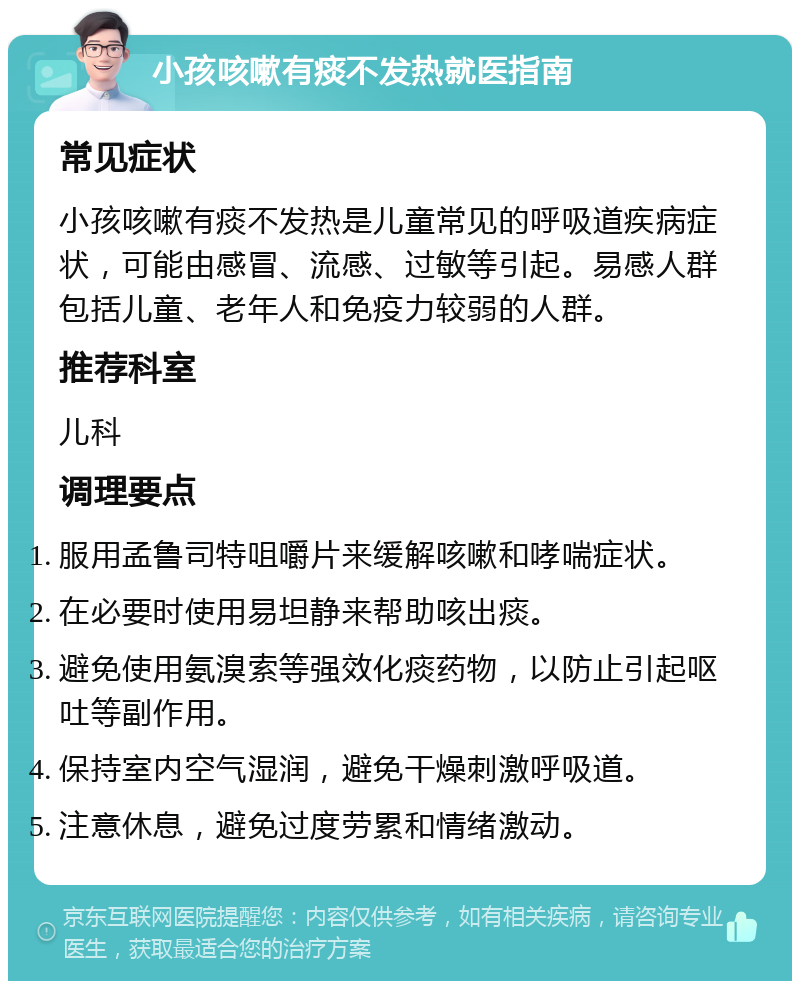 小孩咳嗽有痰不发热就医指南 常见症状 小孩咳嗽有痰不发热是儿童常见的呼吸道疾病症状，可能由感冒、流感、过敏等引起。易感人群包括儿童、老年人和免疫力较弱的人群。 推荐科室 儿科 调理要点 服用孟鲁司特咀嚼片来缓解咳嗽和哮喘症状。 在必要时使用易坦静来帮助咳出痰。 避免使用氨溴索等强效化痰药物，以防止引起呕吐等副作用。 保持室内空气湿润，避免干燥刺激呼吸道。 注意休息，避免过度劳累和情绪激动。