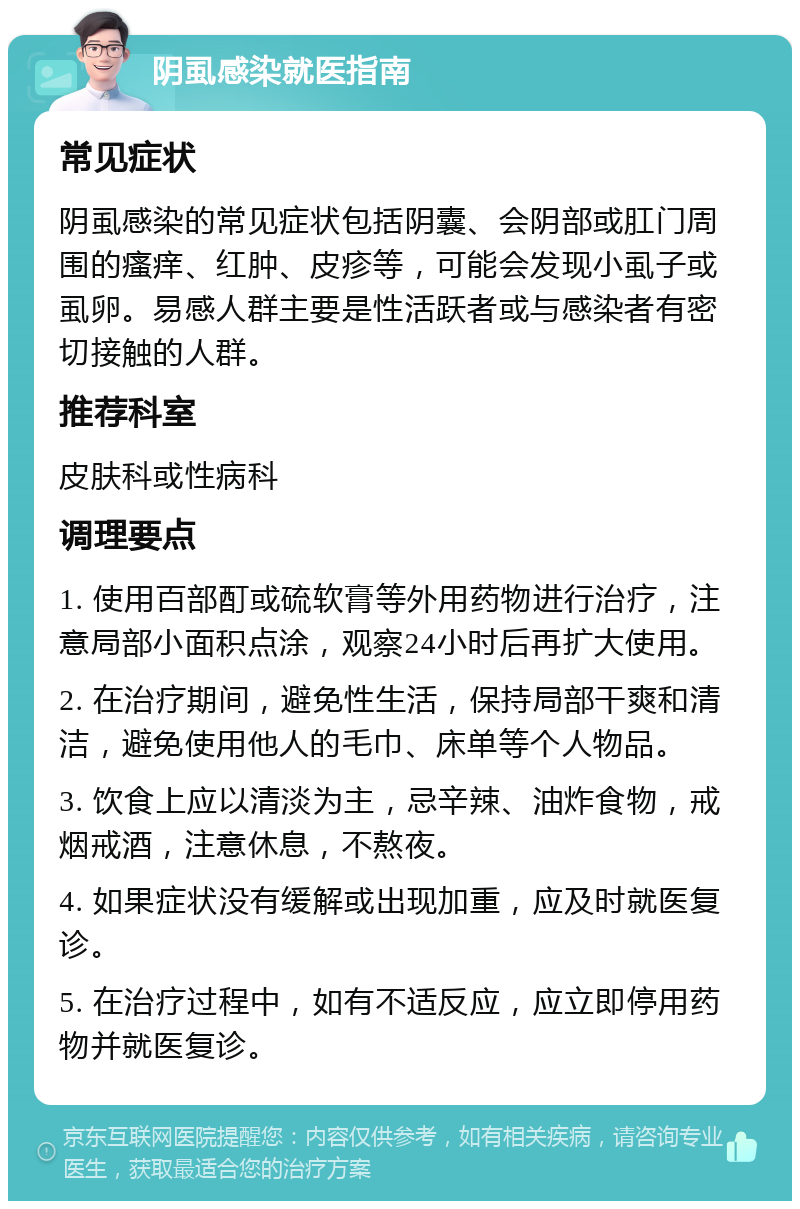 阴虱感染就医指南 常见症状 阴虱感染的常见症状包括阴囊、会阴部或肛门周围的瘙痒、红肿、皮疹等，可能会发现小虱子或虱卵。易感人群主要是性活跃者或与感染者有密切接触的人群。 推荐科室 皮肤科或性病科 调理要点 1. 使用百部酊或硫软膏等外用药物进行治疗，注意局部小面积点涂，观察24小时后再扩大使用。 2. 在治疗期间，避免性生活，保持局部干爽和清洁，避免使用他人的毛巾、床单等个人物品。 3. 饮食上应以清淡为主，忌辛辣、油炸食物，戒烟戒酒，注意休息，不熬夜。 4. 如果症状没有缓解或出现加重，应及时就医复诊。 5. 在治疗过程中，如有不适反应，应立即停用药物并就医复诊。