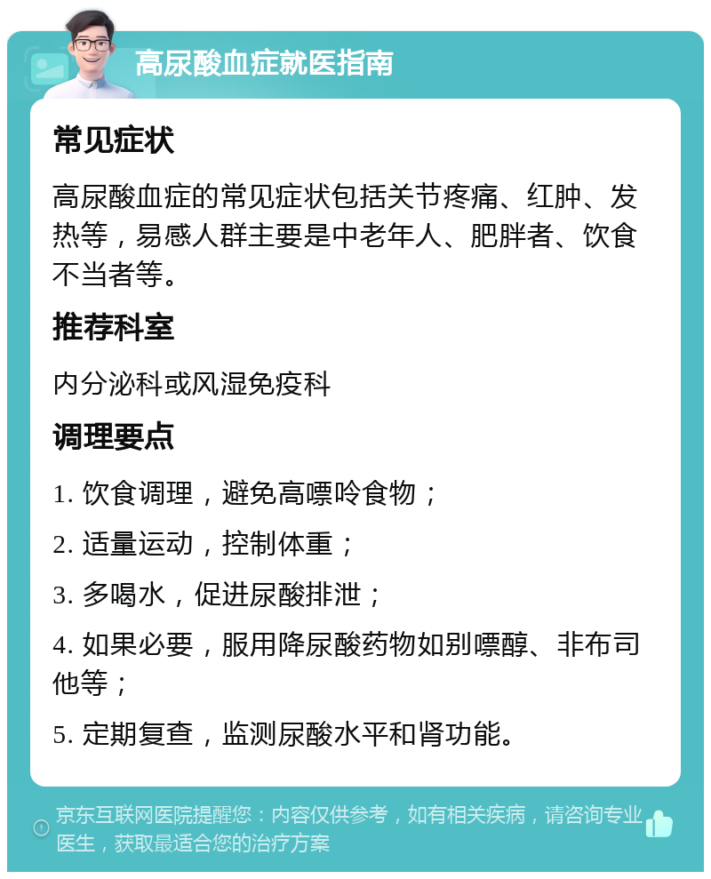 高尿酸血症就医指南 常见症状 高尿酸血症的常见症状包括关节疼痛、红肿、发热等，易感人群主要是中老年人、肥胖者、饮食不当者等。 推荐科室 内分泌科或风湿免疫科 调理要点 1. 饮食调理，避免高嘌呤食物； 2. 适量运动，控制体重； 3. 多喝水，促进尿酸排泄； 4. 如果必要，服用降尿酸药物如别嘌醇、非布司他等； 5. 定期复查，监测尿酸水平和肾功能。