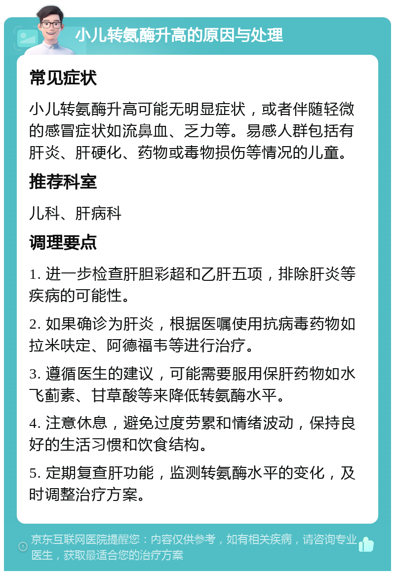 小儿转氨酶升高的原因与处理 常见症状 小儿转氨酶升高可能无明显症状，或者伴随轻微的感冒症状如流鼻血、乏力等。易感人群包括有肝炎、肝硬化、药物或毒物损伤等情况的儿童。 推荐科室 儿科、肝病科 调理要点 1. 进一步检查肝胆彩超和乙肝五项，排除肝炎等疾病的可能性。 2. 如果确诊为肝炎，根据医嘱使用抗病毒药物如拉米呋定、阿德福韦等进行治疗。 3. 遵循医生的建议，可能需要服用保肝药物如水飞蓟素、甘草酸等来降低转氨酶水平。 4. 注意休息，避免过度劳累和情绪波动，保持良好的生活习惯和饮食结构。 5. 定期复查肝功能，监测转氨酶水平的变化，及时调整治疗方案。