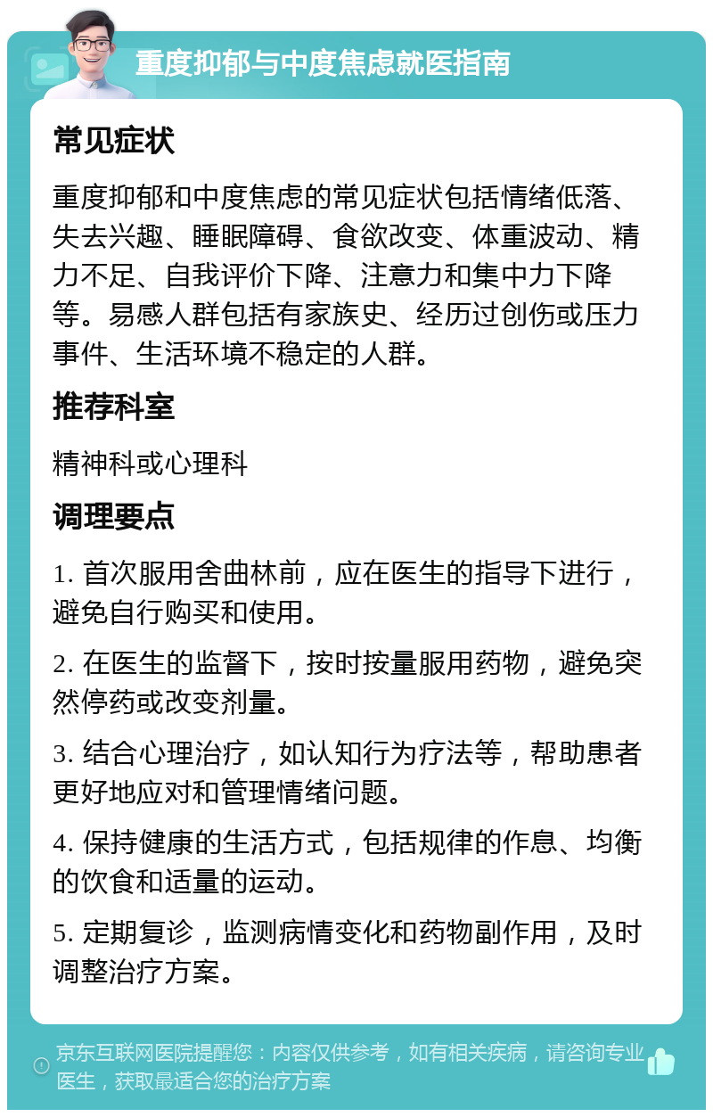 重度抑郁与中度焦虑就医指南 常见症状 重度抑郁和中度焦虑的常见症状包括情绪低落、失去兴趣、睡眠障碍、食欲改变、体重波动、精力不足、自我评价下降、注意力和集中力下降等。易感人群包括有家族史、经历过创伤或压力事件、生活环境不稳定的人群。 推荐科室 精神科或心理科 调理要点 1. 首次服用舍曲林前，应在医生的指导下进行，避免自行购买和使用。 2. 在医生的监督下，按时按量服用药物，避免突然停药或改变剂量。 3. 结合心理治疗，如认知行为疗法等，帮助患者更好地应对和管理情绪问题。 4. 保持健康的生活方式，包括规律的作息、均衡的饮食和适量的运动。 5. 定期复诊，监测病情变化和药物副作用，及时调整治疗方案。