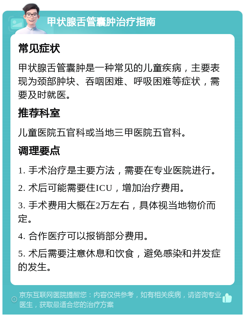 甲状腺舌管囊肿治疗指南 常见症状 甲状腺舌管囊肿是一种常见的儿童疾病，主要表现为颈部肿块、吞咽困难、呼吸困难等症状，需要及时就医。 推荐科室 儿童医院五官科或当地三甲医院五官科。 调理要点 1. 手术治疗是主要方法，需要在专业医院进行。 2. 术后可能需要住ICU，增加治疗费用。 3. 手术费用大概在2万左右，具体视当地物价而定。 4. 合作医疗可以报销部分费用。 5. 术后需要注意休息和饮食，避免感染和并发症的发生。