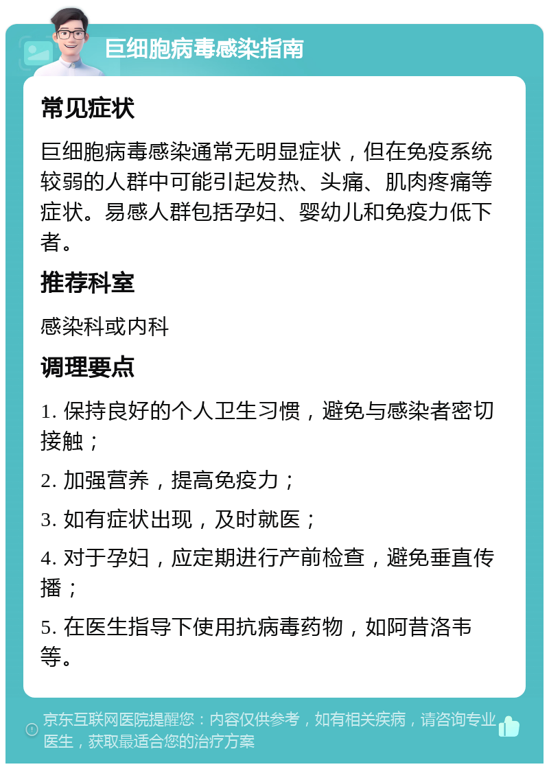 巨细胞病毒感染指南 常见症状 巨细胞病毒感染通常无明显症状，但在免疫系统较弱的人群中可能引起发热、头痛、肌肉疼痛等症状。易感人群包括孕妇、婴幼儿和免疫力低下者。 推荐科室 感染科或内科 调理要点 1. 保持良好的个人卫生习惯，避免与感染者密切接触； 2. 加强营养，提高免疫力； 3. 如有症状出现，及时就医； 4. 对于孕妇，应定期进行产前检查，避免垂直传播； 5. 在医生指导下使用抗病毒药物，如阿昔洛韦等。