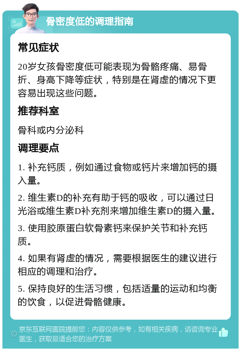 骨密度低的调理指南 常见症状 20岁女孩骨密度低可能表现为骨骼疼痛、易骨折、身高下降等症状，特别是在肾虚的情况下更容易出现这些问题。 推荐科室 骨科或内分泌科 调理要点 1. 补充钙质，例如通过食物或钙片来增加钙的摄入量。 2. 维生素D的补充有助于钙的吸收，可以通过日光浴或维生素D补充剂来增加维生素D的摄入量。 3. 使用胶原蛋白软骨素钙来保护关节和补充钙质。 4. 如果有肾虚的情况，需要根据医生的建议进行相应的调理和治疗。 5. 保持良好的生活习惯，包括适量的运动和均衡的饮食，以促进骨骼健康。