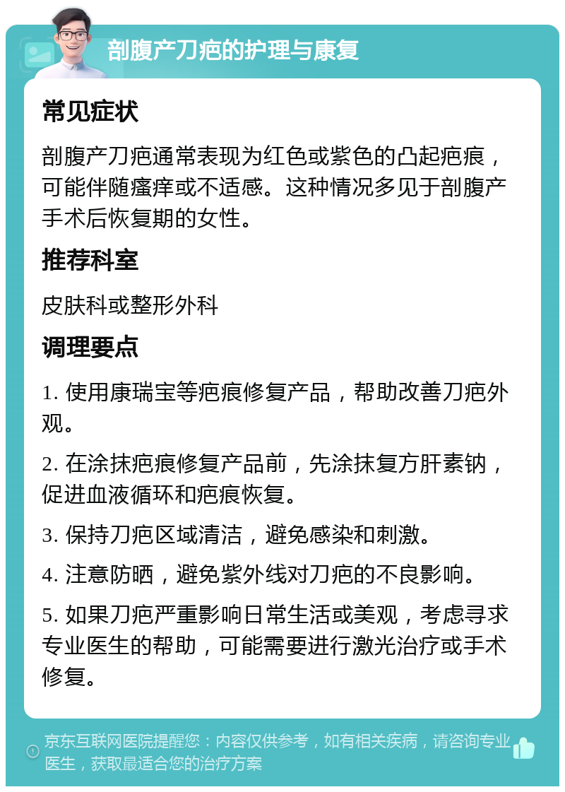 剖腹产刀疤的护理与康复 常见症状 剖腹产刀疤通常表现为红色或紫色的凸起疤痕，可能伴随瘙痒或不适感。这种情况多见于剖腹产手术后恢复期的女性。 推荐科室 皮肤科或整形外科 调理要点 1. 使用康瑞宝等疤痕修复产品，帮助改善刀疤外观。 2. 在涂抹疤痕修复产品前，先涂抹复方肝素钠，促进血液循环和疤痕恢复。 3. 保持刀疤区域清洁，避免感染和刺激。 4. 注意防晒，避免紫外线对刀疤的不良影响。 5. 如果刀疤严重影响日常生活或美观，考虑寻求专业医生的帮助，可能需要进行激光治疗或手术修复。