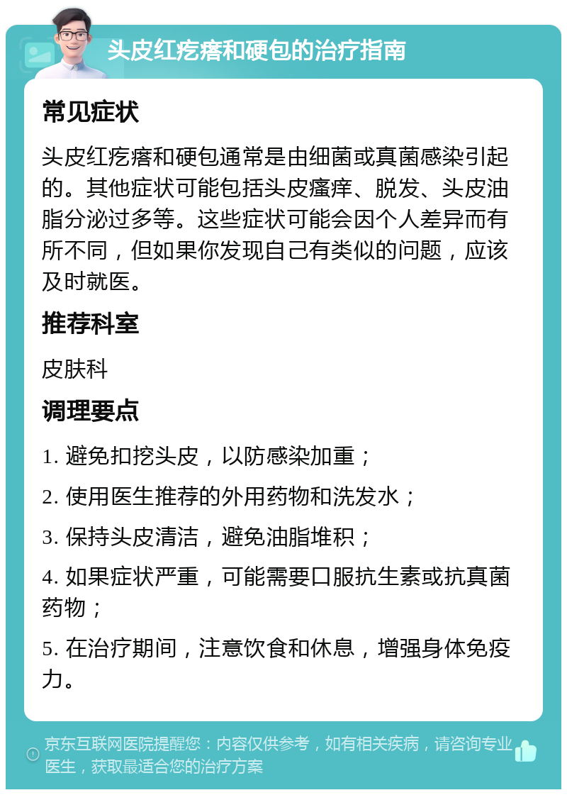 头皮红疙瘩和硬包的治疗指南 常见症状 头皮红疙瘩和硬包通常是由细菌或真菌感染引起的。其他症状可能包括头皮瘙痒、脱发、头皮油脂分泌过多等。这些症状可能会因个人差异而有所不同，但如果你发现自己有类似的问题，应该及时就医。 推荐科室 皮肤科 调理要点 1. 避免扣挖头皮，以防感染加重； 2. 使用医生推荐的外用药物和洗发水； 3. 保持头皮清洁，避免油脂堆积； 4. 如果症状严重，可能需要口服抗生素或抗真菌药物； 5. 在治疗期间，注意饮食和休息，增强身体免疫力。