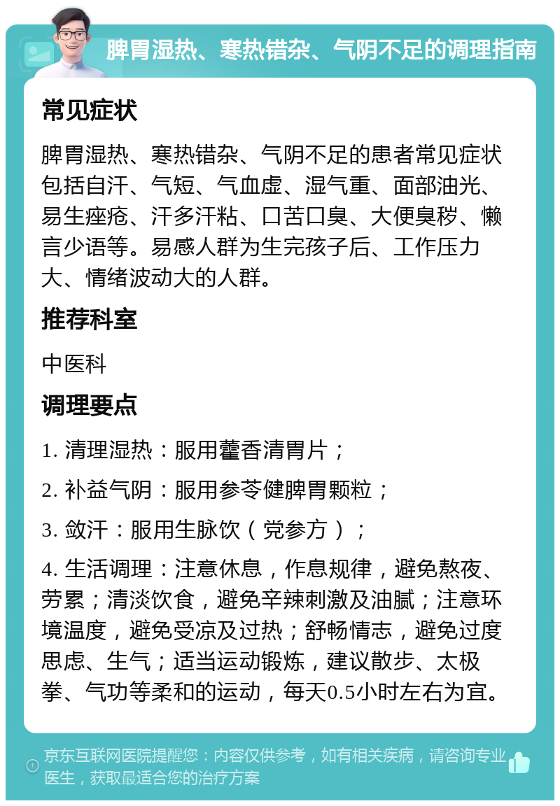 脾胃湿热、寒热错杂、气阴不足的调理指南 常见症状 脾胃湿热、寒热错杂、气阴不足的患者常见症状包括自汗、气短、气血虚、湿气重、面部油光、易生痤疮、汗多汗粘、口苦口臭、大便臭秽、懒言少语等。易感人群为生完孩子后、工作压力大、情绪波动大的人群。 推荐科室 中医科 调理要点 1. 清理湿热：服用藿香清胃片； 2. 补益气阴：服用参苓健脾胃颗粒； 3. 敛汗：服用生脉饮（党参方）； 4. 生活调理：注意休息，作息规律，避免熬夜、劳累；清淡饮食，避免辛辣刺激及油腻；注意环境温度，避免受凉及过热；舒畅情志，避免过度思虑、生气；适当运动锻炼，建议散步、太极拳、气功等柔和的运动，每天0.5小时左右为宜。