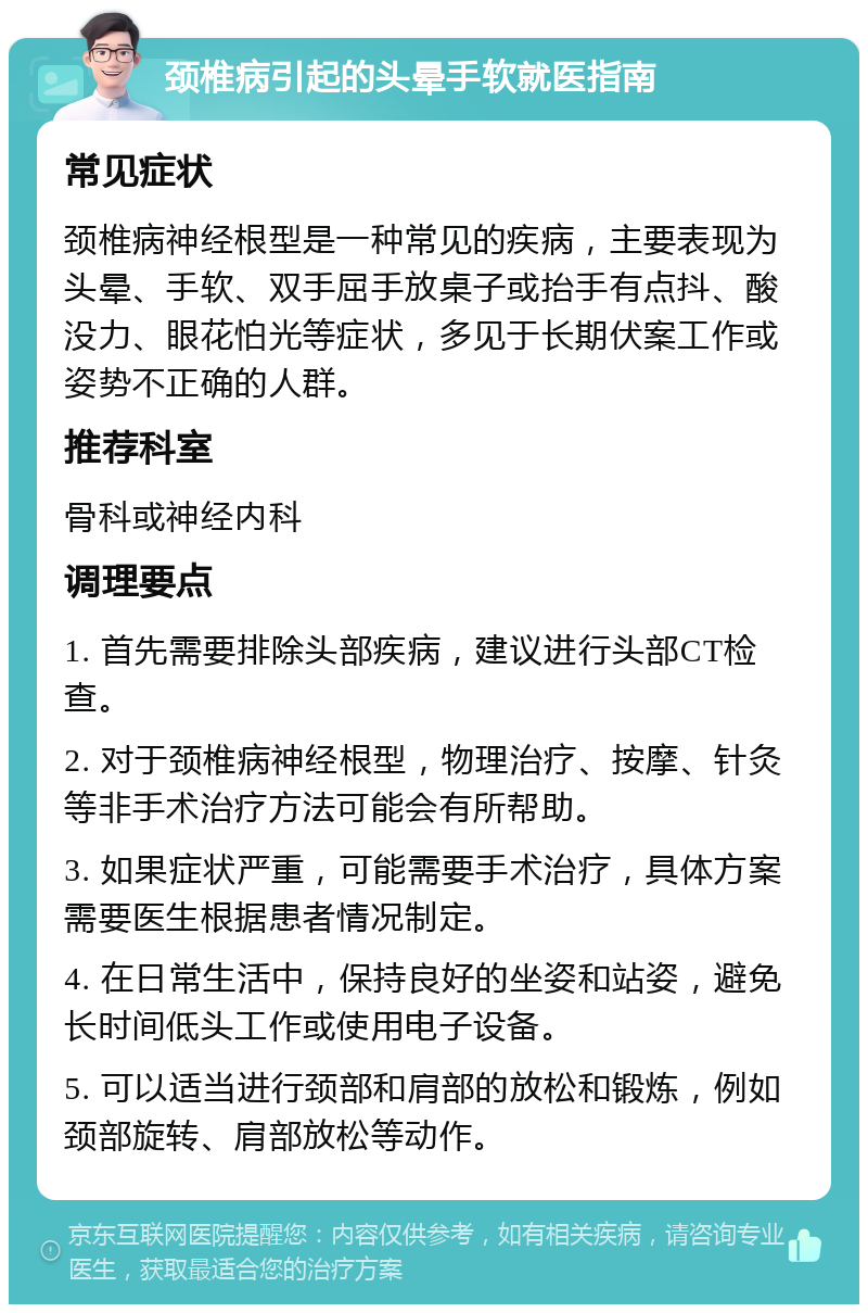 颈椎病引起的头晕手软就医指南 常见症状 颈椎病神经根型是一种常见的疾病，主要表现为头晕、手软、双手屈手放桌子或抬手有点抖、酸没力、眼花怕光等症状，多见于长期伏案工作或姿势不正确的人群。 推荐科室 骨科或神经内科 调理要点 1. 首先需要排除头部疾病，建议进行头部CT检查。 2. 对于颈椎病神经根型，物理治疗、按摩、针灸等非手术治疗方法可能会有所帮助。 3. 如果症状严重，可能需要手术治疗，具体方案需要医生根据患者情况制定。 4. 在日常生活中，保持良好的坐姿和站姿，避免长时间低头工作或使用电子设备。 5. 可以适当进行颈部和肩部的放松和锻炼，例如颈部旋转、肩部放松等动作。