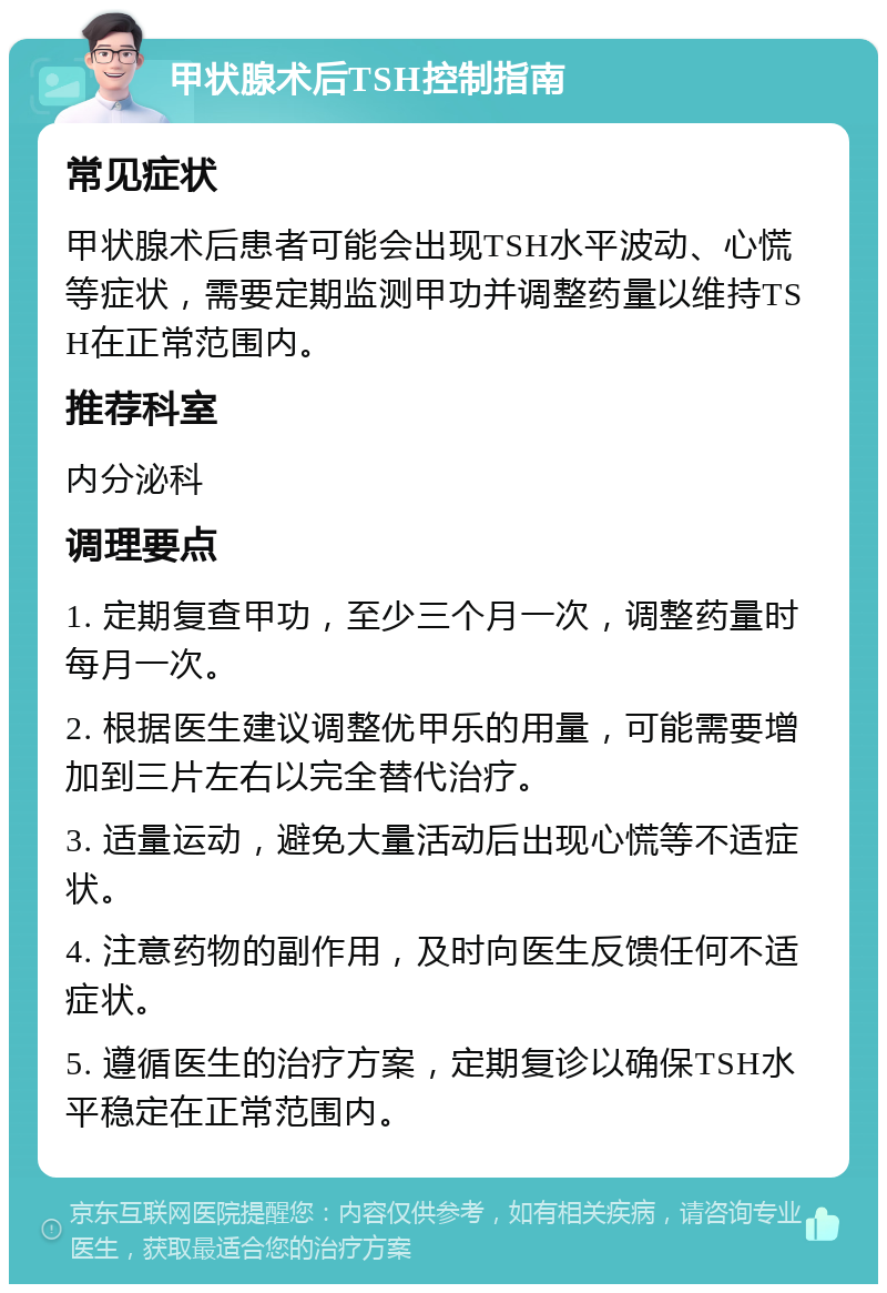 甲状腺术后TSH控制指南 常见症状 甲状腺术后患者可能会出现TSH水平波动、心慌等症状，需要定期监测甲功并调整药量以维持TSH在正常范围内。 推荐科室 内分泌科 调理要点 1. 定期复查甲功，至少三个月一次，调整药量时每月一次。 2. 根据医生建议调整优甲乐的用量，可能需要增加到三片左右以完全替代治疗。 3. 适量运动，避免大量活动后出现心慌等不适症状。 4. 注意药物的副作用，及时向医生反馈任何不适症状。 5. 遵循医生的治疗方案，定期复诊以确保TSH水平稳定在正常范围内。