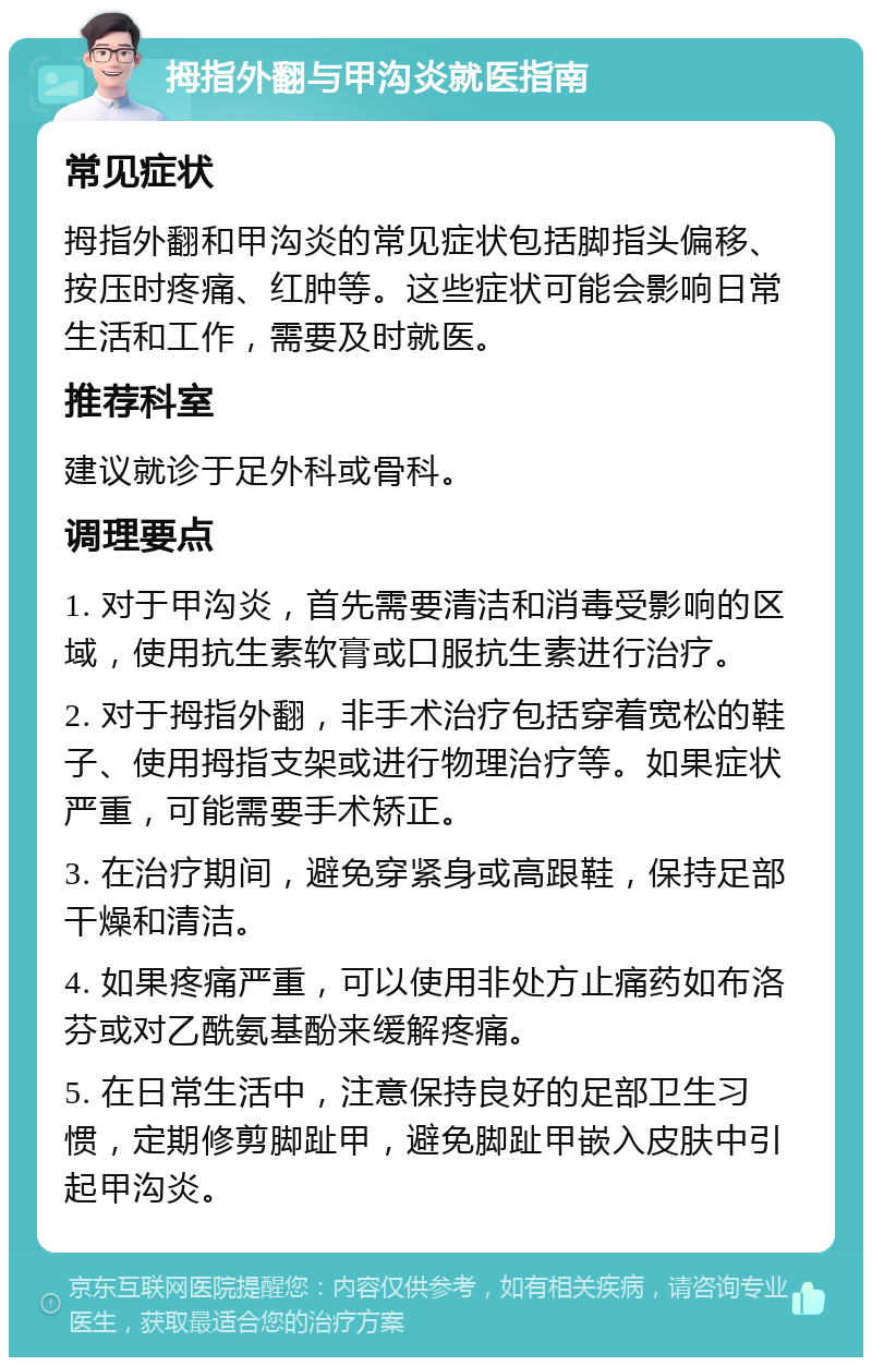 拇指外翻与甲沟炎就医指南 常见症状 拇指外翻和甲沟炎的常见症状包括脚指头偏移、按压时疼痛、红肿等。这些症状可能会影响日常生活和工作，需要及时就医。 推荐科室 建议就诊于足外科或骨科。 调理要点 1. 对于甲沟炎，首先需要清洁和消毒受影响的区域，使用抗生素软膏或口服抗生素进行治疗。 2. 对于拇指外翻，非手术治疗包括穿着宽松的鞋子、使用拇指支架或进行物理治疗等。如果症状严重，可能需要手术矫正。 3. 在治疗期间，避免穿紧身或高跟鞋，保持足部干燥和清洁。 4. 如果疼痛严重，可以使用非处方止痛药如布洛芬或对乙酰氨基酚来缓解疼痛。 5. 在日常生活中，注意保持良好的足部卫生习惯，定期修剪脚趾甲，避免脚趾甲嵌入皮肤中引起甲沟炎。