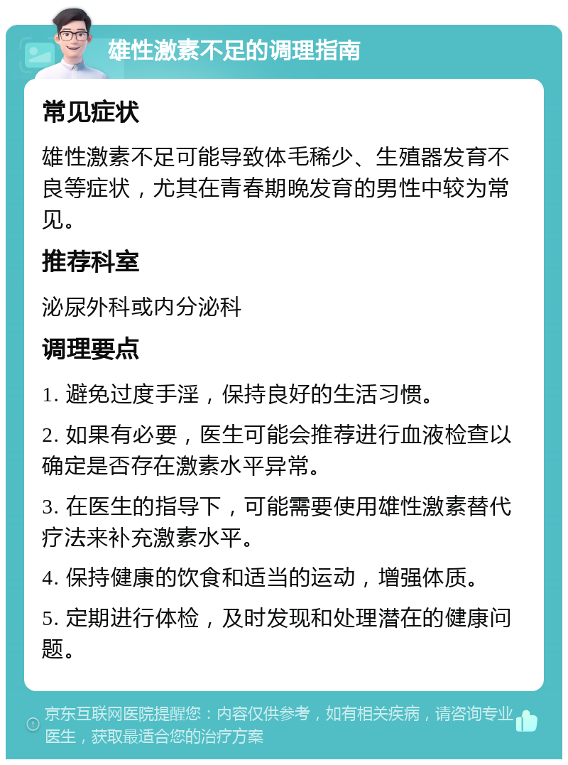 雄性激素不足的调理指南 常见症状 雄性激素不足可能导致体毛稀少、生殖器发育不良等症状，尤其在青春期晚发育的男性中较为常见。 推荐科室 泌尿外科或内分泌科 调理要点 1. 避免过度手淫，保持良好的生活习惯。 2. 如果有必要，医生可能会推荐进行血液检查以确定是否存在激素水平异常。 3. 在医生的指导下，可能需要使用雄性激素替代疗法来补充激素水平。 4. 保持健康的饮食和适当的运动，增强体质。 5. 定期进行体检，及时发现和处理潜在的健康问题。