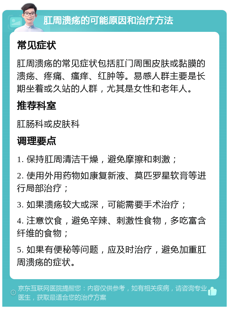 肛周溃疡的可能原因和治疗方法 常见症状 肛周溃疡的常见症状包括肛门周围皮肤或黏膜的溃疡、疼痛、瘙痒、红肿等。易感人群主要是长期坐着或久站的人群，尤其是女性和老年人。 推荐科室 肛肠科或皮肤科 调理要点 1. 保持肛周清洁干燥，避免摩擦和刺激； 2. 使用外用药物如康复新液、莫匹罗星软膏等进行局部治疗； 3. 如果溃疡较大或深，可能需要手术治疗； 4. 注意饮食，避免辛辣、刺激性食物，多吃富含纤维的食物； 5. 如果有便秘等问题，应及时治疗，避免加重肛周溃疡的症状。