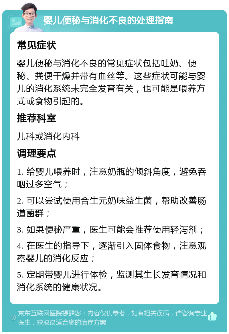 婴儿便秘与消化不良的处理指南 常见症状 婴儿便秘与消化不良的常见症状包括吐奶、便秘、粪便干燥并带有血丝等。这些症状可能与婴儿的消化系统未完全发育有关，也可能是喂养方式或食物引起的。 推荐科室 儿科或消化内科 调理要点 1. 给婴儿喂养时，注意奶瓶的倾斜角度，避免吞咽过多空气； 2. 可以尝试使用合生元奶味益生菌，帮助改善肠道菌群； 3. 如果便秘严重，医生可能会推荐使用轻泻剂； 4. 在医生的指导下，逐渐引入固体食物，注意观察婴儿的消化反应； 5. 定期带婴儿进行体检，监测其生长发育情况和消化系统的健康状况。