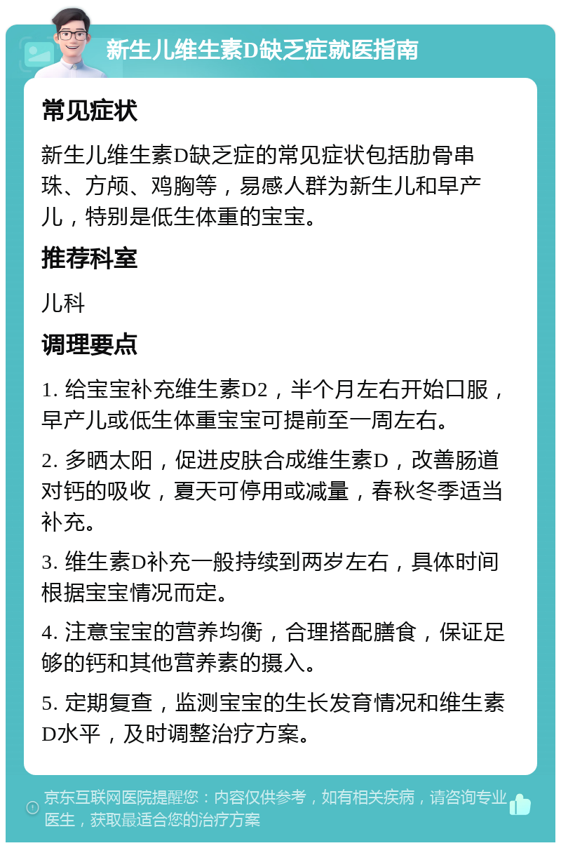 新生儿维生素D缺乏症就医指南 常见症状 新生儿维生素D缺乏症的常见症状包括肋骨串珠、方颅、鸡胸等，易感人群为新生儿和早产儿，特别是低生体重的宝宝。 推荐科室 儿科 调理要点 1. 给宝宝补充维生素D2，半个月左右开始口服，早产儿或低生体重宝宝可提前至一周左右。 2. 多晒太阳，促进皮肤合成维生素D，改善肠道对钙的吸收，夏天可停用或减量，春秋冬季适当补充。 3. 维生素D补充一般持续到两岁左右，具体时间根据宝宝情况而定。 4. 注意宝宝的营养均衡，合理搭配膳食，保证足够的钙和其他营养素的摄入。 5. 定期复查，监测宝宝的生长发育情况和维生素D水平，及时调整治疗方案。