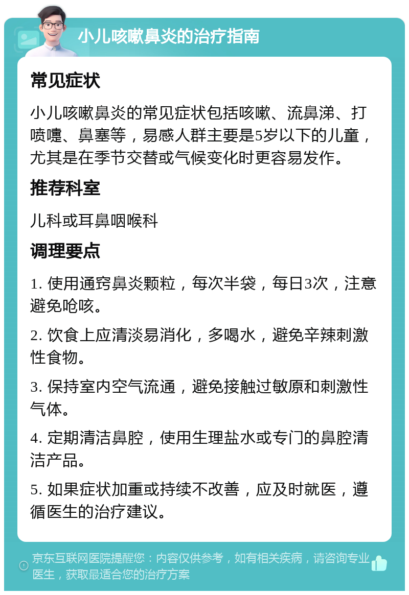 小儿咳嗽鼻炎的治疗指南 常见症状 小儿咳嗽鼻炎的常见症状包括咳嗽、流鼻涕、打喷嚏、鼻塞等，易感人群主要是5岁以下的儿童，尤其是在季节交替或气候变化时更容易发作。 推荐科室 儿科或耳鼻咽喉科 调理要点 1. 使用通窍鼻炎颗粒，每次半袋，每日3次，注意避免呛咳。 2. 饮食上应清淡易消化，多喝水，避免辛辣刺激性食物。 3. 保持室内空气流通，避免接触过敏原和刺激性气体。 4. 定期清洁鼻腔，使用生理盐水或专门的鼻腔清洁产品。 5. 如果症状加重或持续不改善，应及时就医，遵循医生的治疗建议。