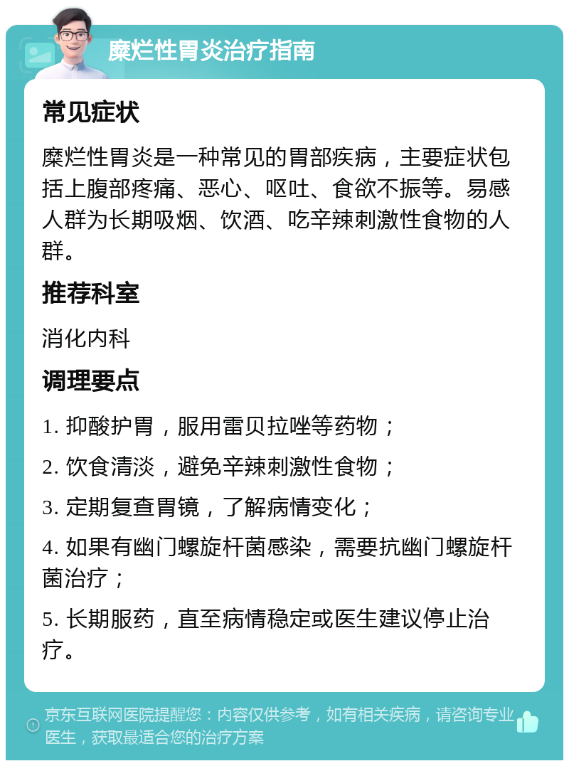 糜烂性胃炎治疗指南 常见症状 糜烂性胃炎是一种常见的胃部疾病，主要症状包括上腹部疼痛、恶心、呕吐、食欲不振等。易感人群为长期吸烟、饮酒、吃辛辣刺激性食物的人群。 推荐科室 消化内科 调理要点 1. 抑酸护胃，服用雷贝拉唑等药物； 2. 饮食清淡，避免辛辣刺激性食物； 3. 定期复查胃镜，了解病情变化； 4. 如果有幽门螺旋杆菌感染，需要抗幽门螺旋杆菌治疗； 5. 长期服药，直至病情稳定或医生建议停止治疗。