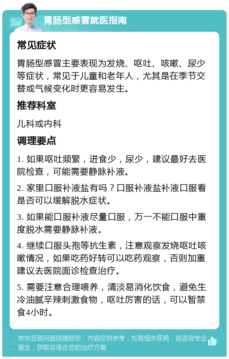 胃肠型感冒就医指南 常见症状 胃肠型感冒主要表现为发烧、呕吐、咳嗽、尿少等症状，常见于儿童和老年人，尤其是在季节交替或气候变化时更容易发生。 推荐科室 儿科或内科 调理要点 1. 如果呕吐频繁，进食少，尿少，建议最好去医院检查，可能需要静脉补液。 2. 家里口服补液盐有吗？口服补液盐补液口服看是否可以缓解脱水症状。 3. 如果能口服补液尽量口服，万一不能口服中重度脱水需要静脉补液。 4. 继续口服头孢等抗生素，注意观察发烧呕吐咳嗽情况，如果吃药好转可以吃药观察，否则加重建议去医院面诊检查治疗。 5. 需要注意合理喂养，清淡易消化饮食，避免生冷油腻辛辣刺激食物，呕吐厉害的话，可以暂禁食4小时。