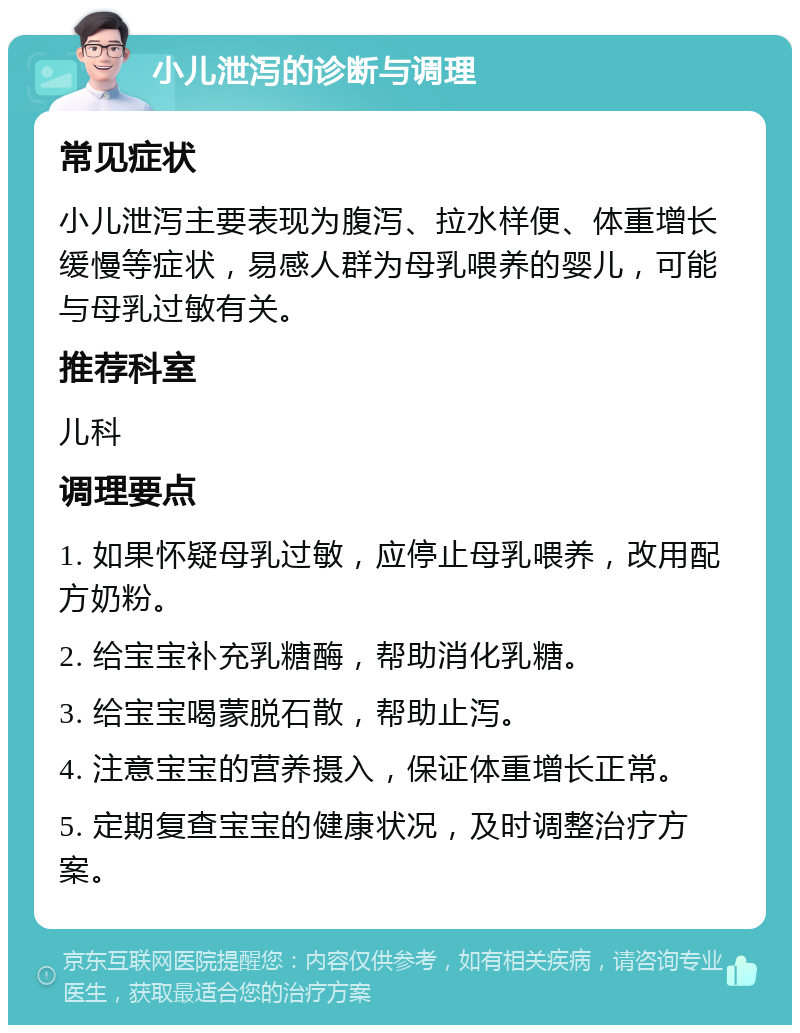 小儿泄泻的诊断与调理 常见症状 小儿泄泻主要表现为腹泻、拉水样便、体重增长缓慢等症状，易感人群为母乳喂养的婴儿，可能与母乳过敏有关。 推荐科室 儿科 调理要点 1. 如果怀疑母乳过敏，应停止母乳喂养，改用配方奶粉。 2. 给宝宝补充乳糖酶，帮助消化乳糖。 3. 给宝宝喝蒙脱石散，帮助止泻。 4. 注意宝宝的营养摄入，保证体重增长正常。 5. 定期复查宝宝的健康状况，及时调整治疗方案。