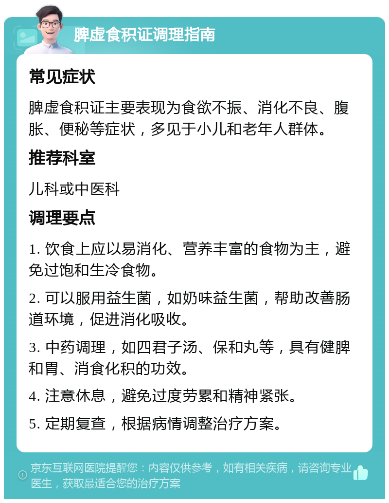 脾虚食积证调理指南 常见症状 脾虚食积证主要表现为食欲不振、消化不良、腹胀、便秘等症状，多见于小儿和老年人群体。 推荐科室 儿科或中医科 调理要点 1. 饮食上应以易消化、营养丰富的食物为主，避免过饱和生冷食物。 2. 可以服用益生菌，如奶味益生菌，帮助改善肠道环境，促进消化吸收。 3. 中药调理，如四君子汤、保和丸等，具有健脾和胃、消食化积的功效。 4. 注意休息，避免过度劳累和精神紧张。 5. 定期复查，根据病情调整治疗方案。