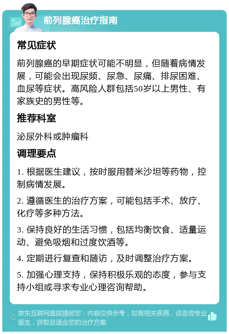 前列腺癌治疗指南 常见症状 前列腺癌的早期症状可能不明显，但随着病情发展，可能会出现尿频、尿急、尿痛、排尿困难、血尿等症状。高风险人群包括50岁以上男性、有家族史的男性等。 推荐科室 泌尿外科或肿瘤科 调理要点 1. 根据医生建议，按时服用替米沙坦等药物，控制病情发展。 2. 遵循医生的治疗方案，可能包括手术、放疗、化疗等多种方法。 3. 保持良好的生活习惯，包括均衡饮食、适量运动、避免吸烟和过度饮酒等。 4. 定期进行复查和随访，及时调整治疗方案。 5. 加强心理支持，保持积极乐观的态度，参与支持小组或寻求专业心理咨询帮助。