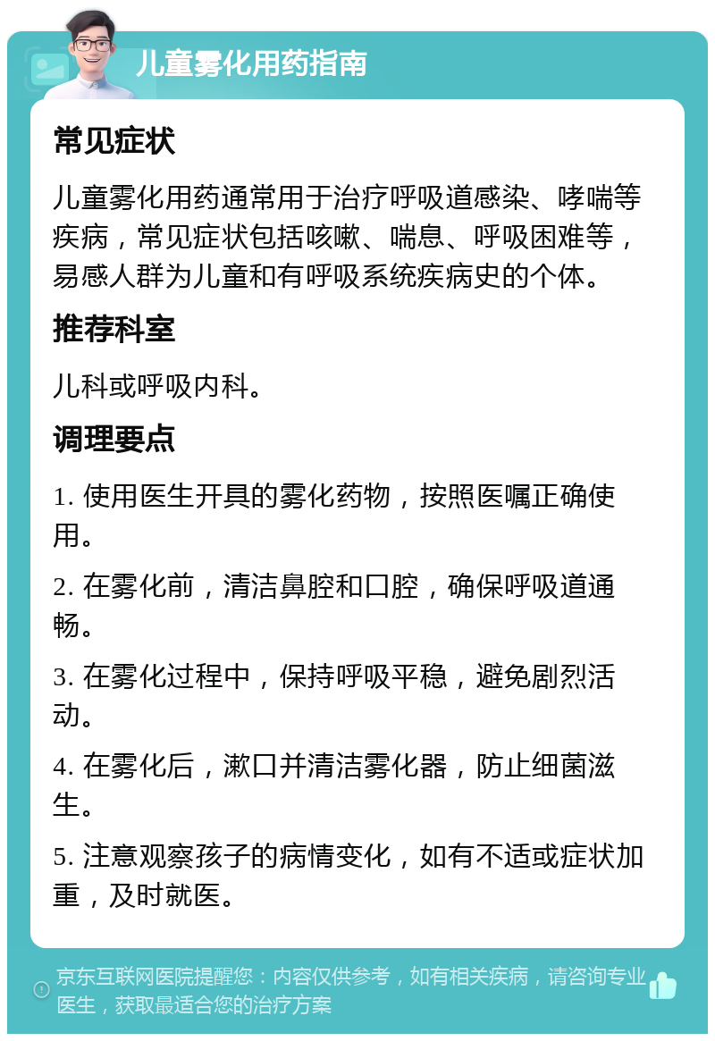 儿童雾化用药指南 常见症状 儿童雾化用药通常用于治疗呼吸道感染、哮喘等疾病，常见症状包括咳嗽、喘息、呼吸困难等，易感人群为儿童和有呼吸系统疾病史的个体。 推荐科室 儿科或呼吸内科。 调理要点 1. 使用医生开具的雾化药物，按照医嘱正确使用。 2. 在雾化前，清洁鼻腔和口腔，确保呼吸道通畅。 3. 在雾化过程中，保持呼吸平稳，避免剧烈活动。 4. 在雾化后，漱口并清洁雾化器，防止细菌滋生。 5. 注意观察孩子的病情变化，如有不适或症状加重，及时就医。