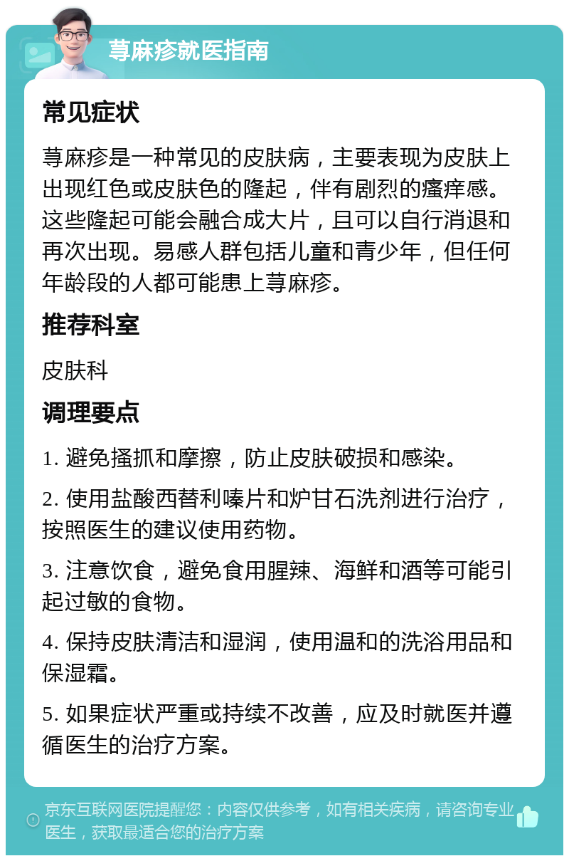 荨麻疹就医指南 常见症状 荨麻疹是一种常见的皮肤病，主要表现为皮肤上出现红色或皮肤色的隆起，伴有剧烈的瘙痒感。这些隆起可能会融合成大片，且可以自行消退和再次出现。易感人群包括儿童和青少年，但任何年龄段的人都可能患上荨麻疹。 推荐科室 皮肤科 调理要点 1. 避免搔抓和摩擦，防止皮肤破损和感染。 2. 使用盐酸西替利嗪片和炉甘石洗剂进行治疗，按照医生的建议使用药物。 3. 注意饮食，避免食用腥辣、海鲜和酒等可能引起过敏的食物。 4. 保持皮肤清洁和湿润，使用温和的洗浴用品和保湿霜。 5. 如果症状严重或持续不改善，应及时就医并遵循医生的治疗方案。