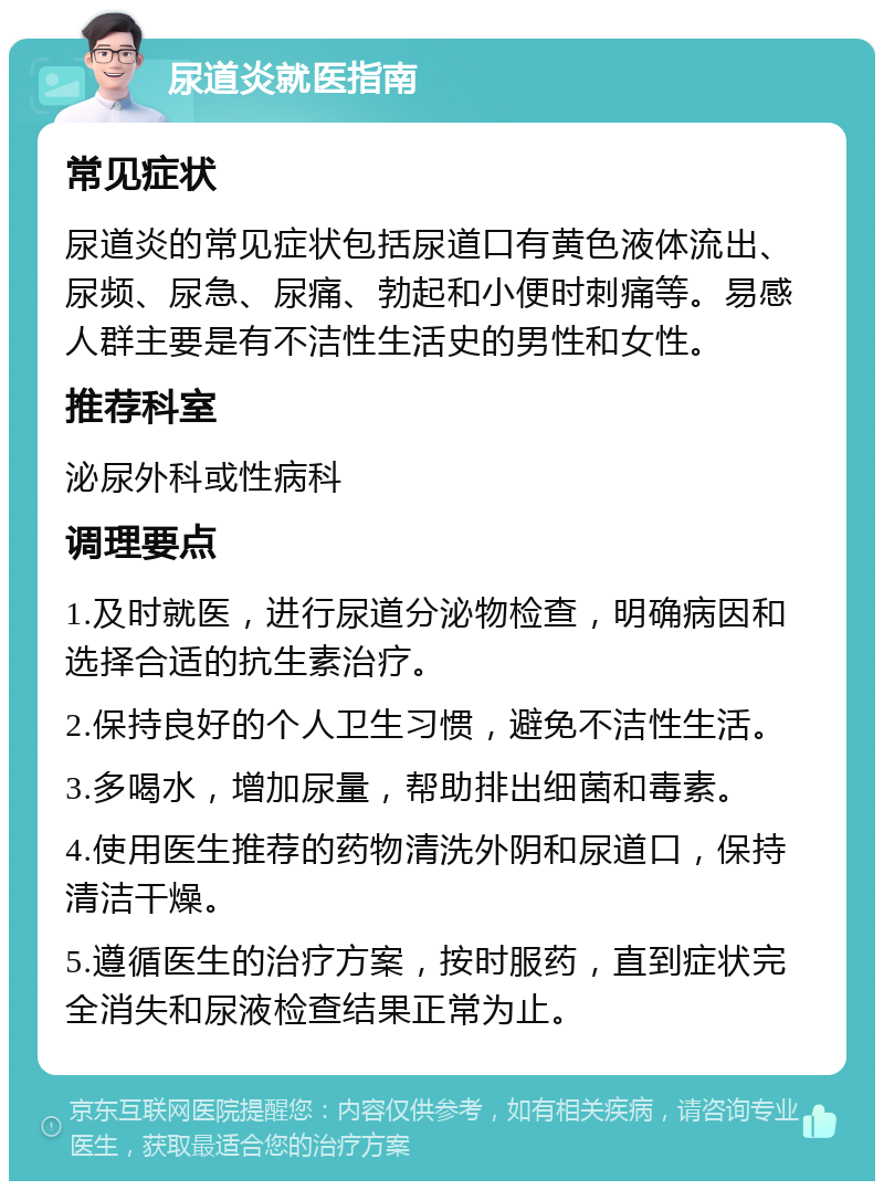 尿道炎就医指南 常见症状 尿道炎的常见症状包括尿道口有黄色液体流出、尿频、尿急、尿痛、勃起和小便时刺痛等。易感人群主要是有不洁性生活史的男性和女性。 推荐科室 泌尿外科或性病科 调理要点 1.及时就医，进行尿道分泌物检查，明确病因和选择合适的抗生素治疗。 2.保持良好的个人卫生习惯，避免不洁性生活。 3.多喝水，增加尿量，帮助排出细菌和毒素。 4.使用医生推荐的药物清洗外阴和尿道口，保持清洁干燥。 5.遵循医生的治疗方案，按时服药，直到症状完全消失和尿液检查结果正常为止。