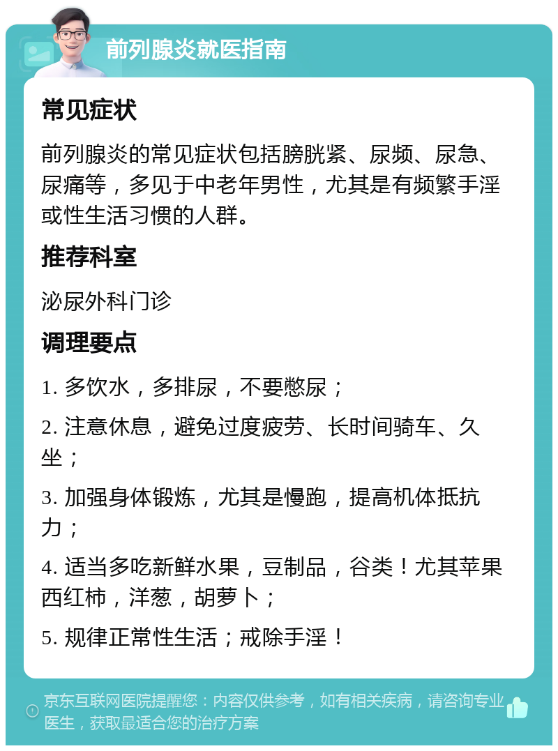 前列腺炎就医指南 常见症状 前列腺炎的常见症状包括膀胱紧、尿频、尿急、尿痛等，多见于中老年男性，尤其是有频繁手淫或性生活习惯的人群。 推荐科室 泌尿外科门诊 调理要点 1. 多饮水，多排尿，不要憋尿； 2. 注意休息，避免过度疲劳、长时间骑车、久坐； 3. 加强身体锻炼，尤其是慢跑，提高机体抵抗力； 4. 适当多吃新鲜水果，豆制品，谷类！尤其苹果西红柿，洋葱，胡萝卜； 5. 规律正常性生活；戒除手淫！