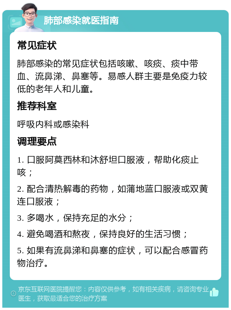 肺部感染就医指南 常见症状 肺部感染的常见症状包括咳嗽、咳痰、痰中带血、流鼻涕、鼻塞等。易感人群主要是免疫力较低的老年人和儿童。 推荐科室 呼吸内科或感染科 调理要点 1. 口服阿莫西林和沐舒坦口服液，帮助化痰止咳； 2. 配合清热解毒的药物，如蒲地蓝口服液或双黄连口服液； 3. 多喝水，保持充足的水分； 4. 避免喝酒和熬夜，保持良好的生活习惯； 5. 如果有流鼻涕和鼻塞的症状，可以配合感冒药物治疗。