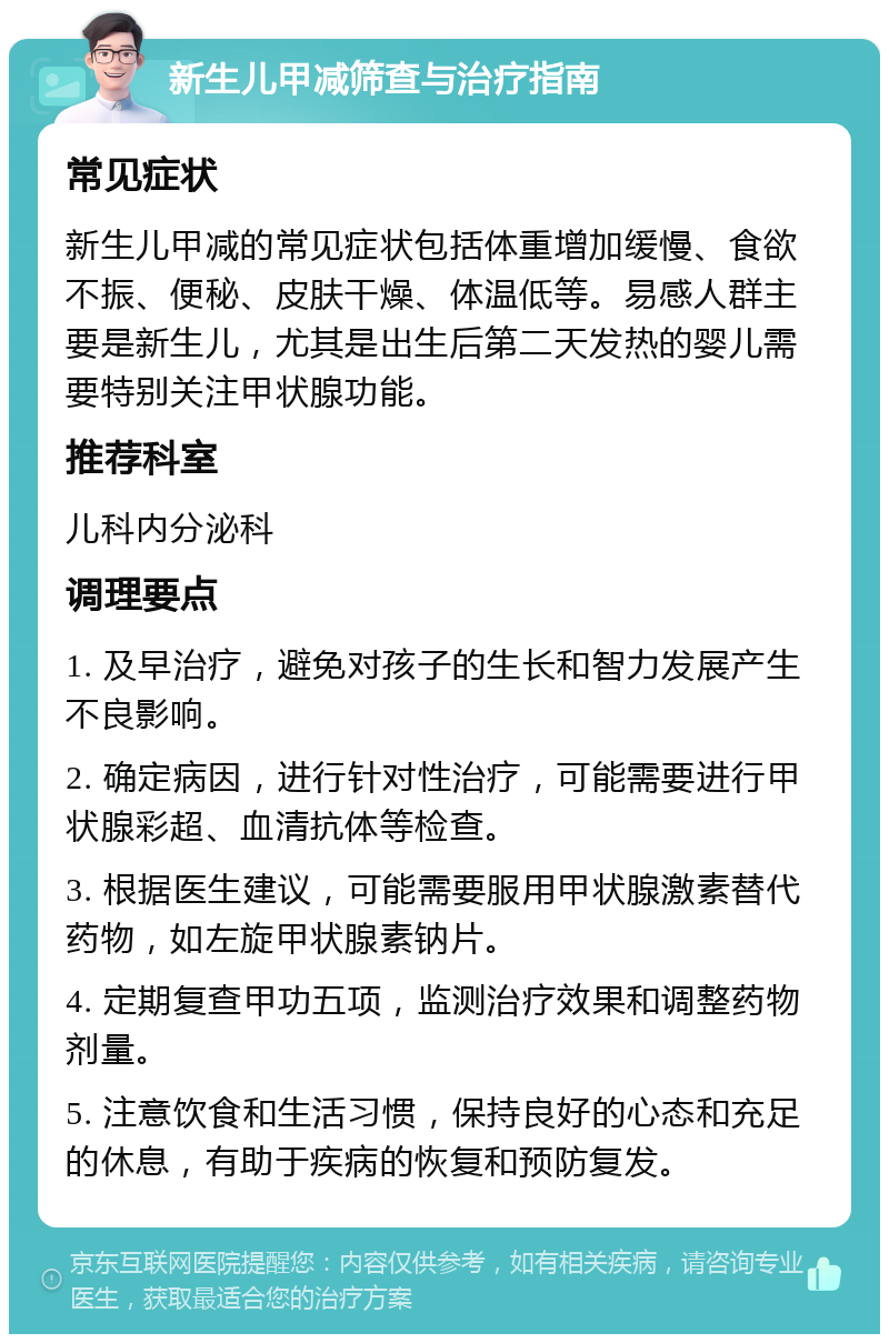 新生儿甲减筛查与治疗指南 常见症状 新生儿甲减的常见症状包括体重增加缓慢、食欲不振、便秘、皮肤干燥、体温低等。易感人群主要是新生儿，尤其是出生后第二天发热的婴儿需要特别关注甲状腺功能。 推荐科室 儿科内分泌科 调理要点 1. 及早治疗，避免对孩子的生长和智力发展产生不良影响。 2. 确定病因，进行针对性治疗，可能需要进行甲状腺彩超、血清抗体等检查。 3. 根据医生建议，可能需要服用甲状腺激素替代药物，如左旋甲状腺素钠片。 4. 定期复查甲功五项，监测治疗效果和调整药物剂量。 5. 注意饮食和生活习惯，保持良好的心态和充足的休息，有助于疾病的恢复和预防复发。