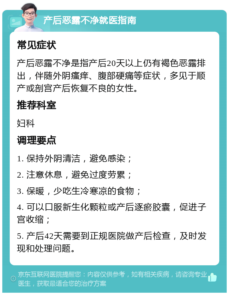 产后恶露不净就医指南 常见症状 产后恶露不净是指产后20天以上仍有褐色恶露排出，伴随外阴瘙痒、腹部硬痛等症状，多见于顺产或剖宫产后恢复不良的女性。 推荐科室 妇科 调理要点 1. 保持外阴清洁，避免感染； 2. 注意休息，避免过度劳累； 3. 保暖，少吃生冷寒凉的食物； 4. 可以口服新生化颗粒或产后逐瘀胶囊，促进子宫收缩； 5. 产后42天需要到正规医院做产后检查，及时发现和处理问题。