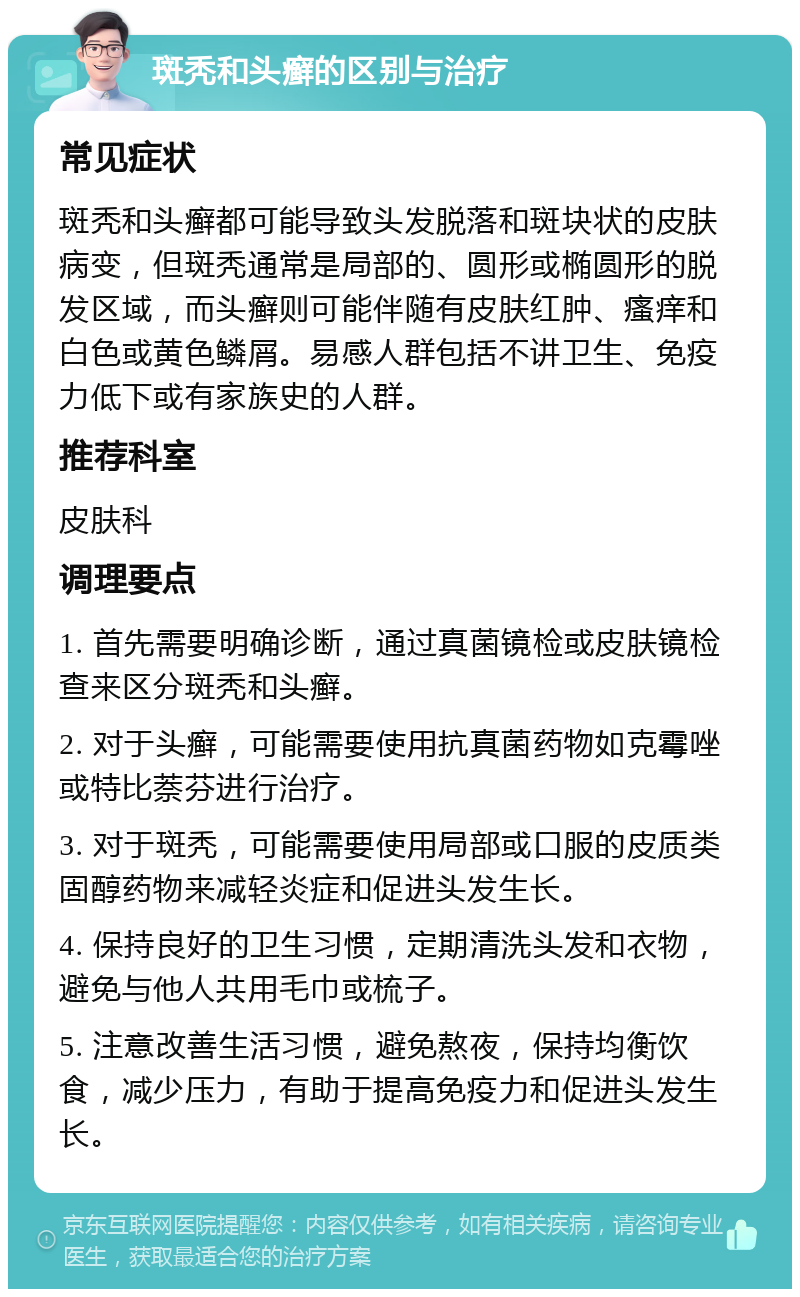 斑秃和头癣的区别与治疗 常见症状 斑秃和头癣都可能导致头发脱落和斑块状的皮肤病变，但斑秃通常是局部的、圆形或椭圆形的脱发区域，而头癣则可能伴随有皮肤红肿、瘙痒和白色或黄色鳞屑。易感人群包括不讲卫生、免疫力低下或有家族史的人群。 推荐科室 皮肤科 调理要点 1. 首先需要明确诊断，通过真菌镜检或皮肤镜检查来区分斑秃和头癣。 2. 对于头癣，可能需要使用抗真菌药物如克霉唑或特比萘芬进行治疗。 3. 对于斑秃，可能需要使用局部或口服的皮质类固醇药物来减轻炎症和促进头发生长。 4. 保持良好的卫生习惯，定期清洗头发和衣物，避免与他人共用毛巾或梳子。 5. 注意改善生活习惯，避免熬夜，保持均衡饮食，减少压力，有助于提高免疫力和促进头发生长。