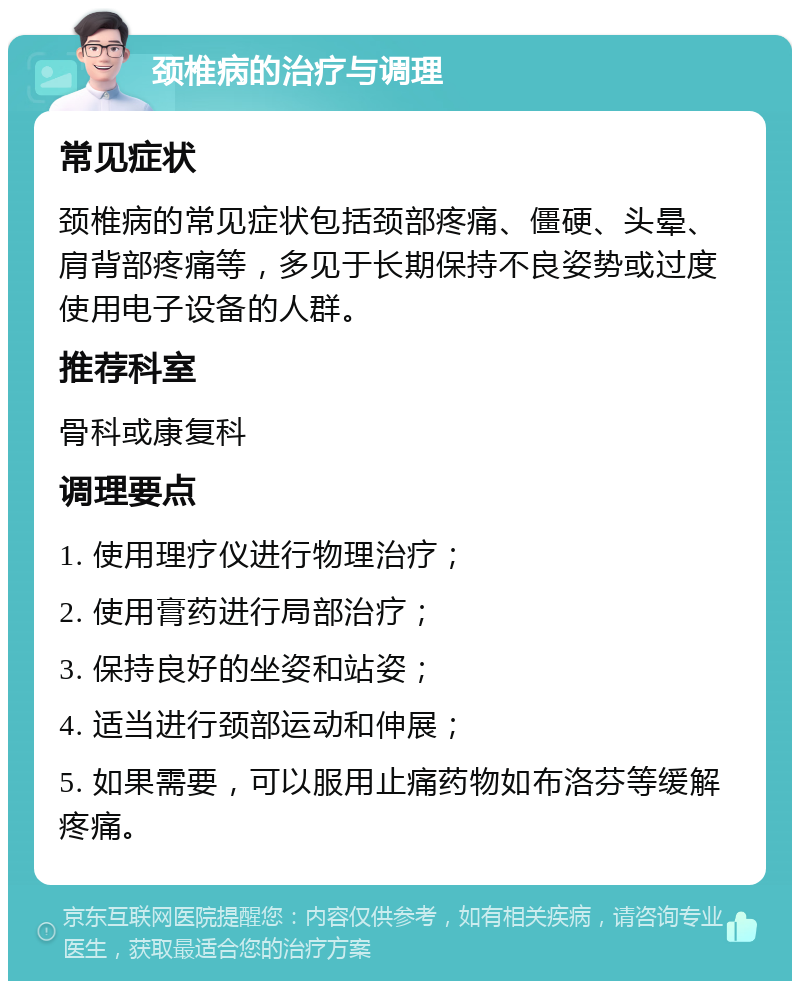 颈椎病的治疗与调理 常见症状 颈椎病的常见症状包括颈部疼痛、僵硬、头晕、肩背部疼痛等，多见于长期保持不良姿势或过度使用电子设备的人群。 推荐科室 骨科或康复科 调理要点 1. 使用理疗仪进行物理治疗； 2. 使用膏药进行局部治疗； 3. 保持良好的坐姿和站姿； 4. 适当进行颈部运动和伸展； 5. 如果需要，可以服用止痛药物如布洛芬等缓解疼痛。