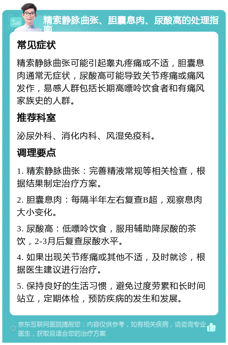 精索静脉曲张、胆囊息肉、尿酸高的处理指南 常见症状 精索静脉曲张可能引起睾丸疼痛或不适，胆囊息肉通常无症状，尿酸高可能导致关节疼痛或痛风发作，易感人群包括长期高嘌呤饮食者和有痛风家族史的人群。 推荐科室 泌尿外科、消化内科、风湿免疫科。 调理要点 1. 精索静脉曲张：完善精液常规等相关检查，根据结果制定治疗方案。 2. 胆囊息肉：每隔半年左右复查B超，观察息肉大小变化。 3. 尿酸高：低嘌呤饮食，服用辅助降尿酸的茶饮，2-3月后复查尿酸水平。 4. 如果出现关节疼痛或其他不适，及时就诊，根据医生建议进行治疗。 5. 保持良好的生活习惯，避免过度劳累和长时间站立，定期体检，预防疾病的发生和发展。