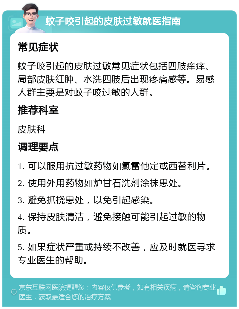 蚊子咬引起的皮肤过敏就医指南 常见症状 蚊子咬引起的皮肤过敏常见症状包括四肢痒痒、局部皮肤红肿、水洗四肢后出现疼痛感等。易感人群主要是对蚊子咬过敏的人群。 推荐科室 皮肤科 调理要点 1. 可以服用抗过敏药物如氯雷他定或西替利片。 2. 使用外用药物如炉甘石洗剂涂抹患处。 3. 避免抓挠患处，以免引起感染。 4. 保持皮肤清洁，避免接触可能引起过敏的物质。 5. 如果症状严重或持续不改善，应及时就医寻求专业医生的帮助。