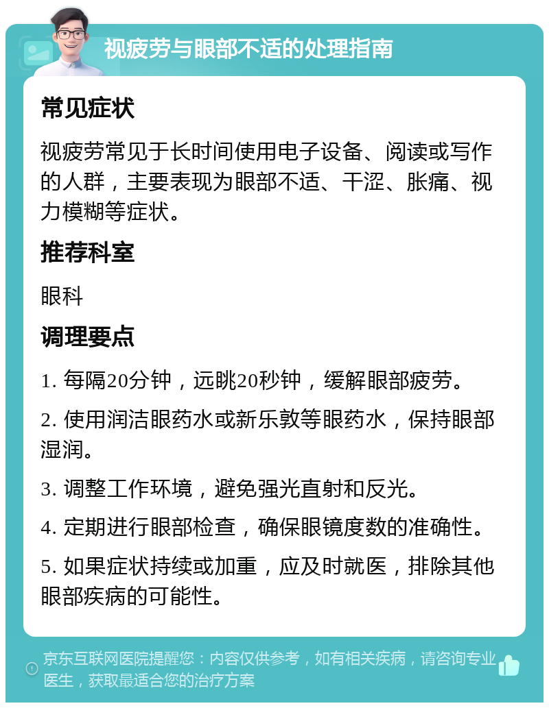 视疲劳与眼部不适的处理指南 常见症状 视疲劳常见于长时间使用电子设备、阅读或写作的人群，主要表现为眼部不适、干涩、胀痛、视力模糊等症状。 推荐科室 眼科 调理要点 1. 每隔20分钟，远眺20秒钟，缓解眼部疲劳。 2. 使用润洁眼药水或新乐敦等眼药水，保持眼部湿润。 3. 调整工作环境，避免强光直射和反光。 4. 定期进行眼部检查，确保眼镜度数的准确性。 5. 如果症状持续或加重，应及时就医，排除其他眼部疾病的可能性。