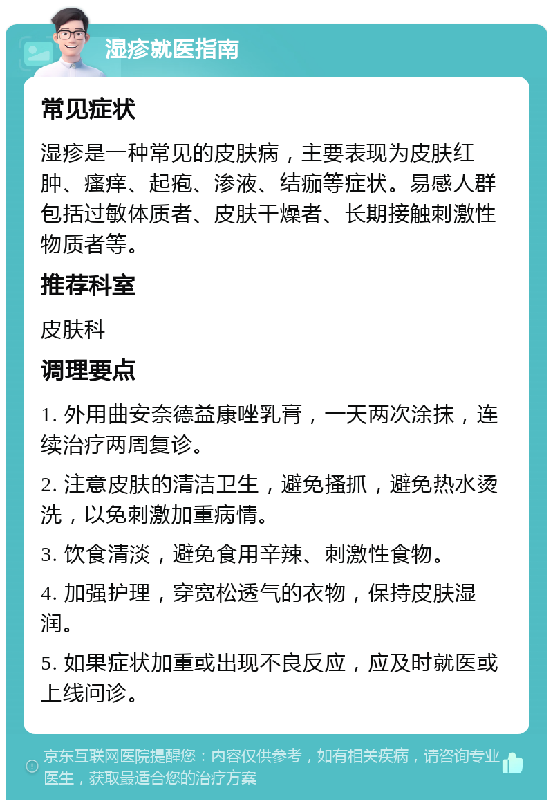 湿疹就医指南 常见症状 湿疹是一种常见的皮肤病，主要表现为皮肤红肿、瘙痒、起疱、渗液、结痂等症状。易感人群包括过敏体质者、皮肤干燥者、长期接触刺激性物质者等。 推荐科室 皮肤科 调理要点 1. 外用曲安奈德益康唑乳膏，一天两次涂抹，连续治疗两周复诊。 2. 注意皮肤的清洁卫生，避免搔抓，避免热水烫洗，以免刺激加重病情。 3. 饮食清淡，避免食用辛辣、刺激性食物。 4. 加强护理，穿宽松透气的衣物，保持皮肤湿润。 5. 如果症状加重或出现不良反应，应及时就医或上线问诊。