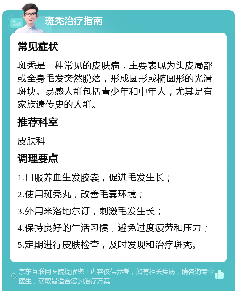 斑秃治疗指南 常见症状 斑秃是一种常见的皮肤病，主要表现为头皮局部或全身毛发突然脱落，形成圆形或椭圆形的光滑斑块。易感人群包括青少年和中年人，尤其是有家族遗传史的人群。 推荐科室 皮肤科 调理要点 1.口服养血生发胶囊，促进毛发生长； 2.使用斑秃丸，改善毛囊环境； 3.外用米洛地尔订，刺激毛发生长； 4.保持良好的生活习惯，避免过度疲劳和压力； 5.定期进行皮肤检查，及时发现和治疗斑秃。