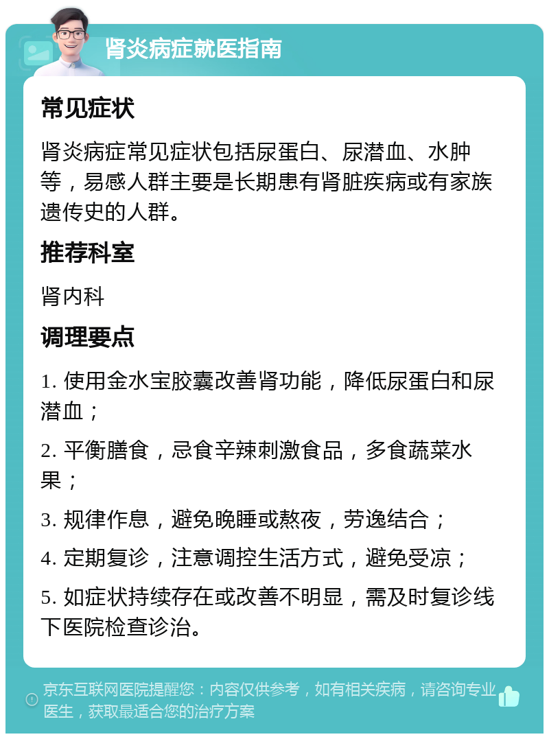 肾炎病症就医指南 常见症状 肾炎病症常见症状包括尿蛋白、尿潜血、水肿等，易感人群主要是长期患有肾脏疾病或有家族遗传史的人群。 推荐科室 肾内科 调理要点 1. 使用金水宝胶囊改善肾功能，降低尿蛋白和尿潜血； 2. 平衡膳食，忌食辛辣刺激食品，多食蔬菜水果； 3. 规律作息，避免晚睡或熬夜，劳逸结合； 4. 定期复诊，注意调控生活方式，避免受凉； 5. 如症状持续存在或改善不明显，需及时复诊线下医院检查诊治。