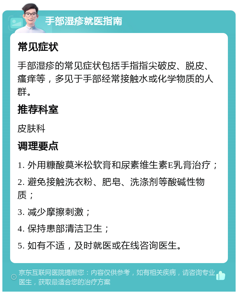 手部湿疹就医指南 常见症状 手部湿疹的常见症状包括手指指尖破皮、脱皮、瘙痒等，多见于手部经常接触水或化学物质的人群。 推荐科室 皮肤科 调理要点 1. 外用糠酸莫米松软膏和尿素维生素E乳膏治疗； 2. 避免接触洗衣粉、肥皂、洗涤剂等酸碱性物质； 3. 减少摩擦刺激； 4. 保持患部清洁卫生； 5. 如有不适，及时就医或在线咨询医生。