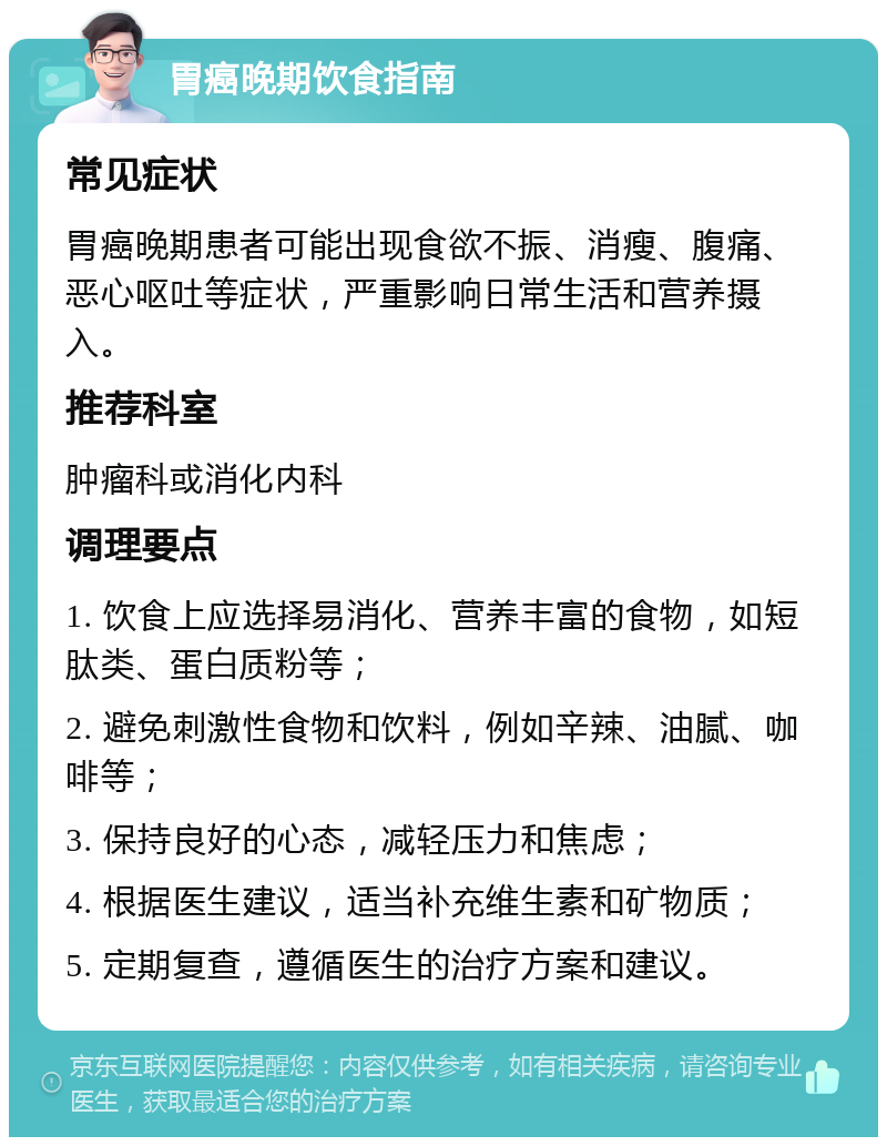 胃癌晚期饮食指南 常见症状 胃癌晚期患者可能出现食欲不振、消瘦、腹痛、恶心呕吐等症状，严重影响日常生活和营养摄入。 推荐科室 肿瘤科或消化内科 调理要点 1. 饮食上应选择易消化、营养丰富的食物，如短肽类、蛋白质粉等； 2. 避免刺激性食物和饮料，例如辛辣、油腻、咖啡等； 3. 保持良好的心态，减轻压力和焦虑； 4. 根据医生建议，适当补充维生素和矿物质； 5. 定期复查，遵循医生的治疗方案和建议。