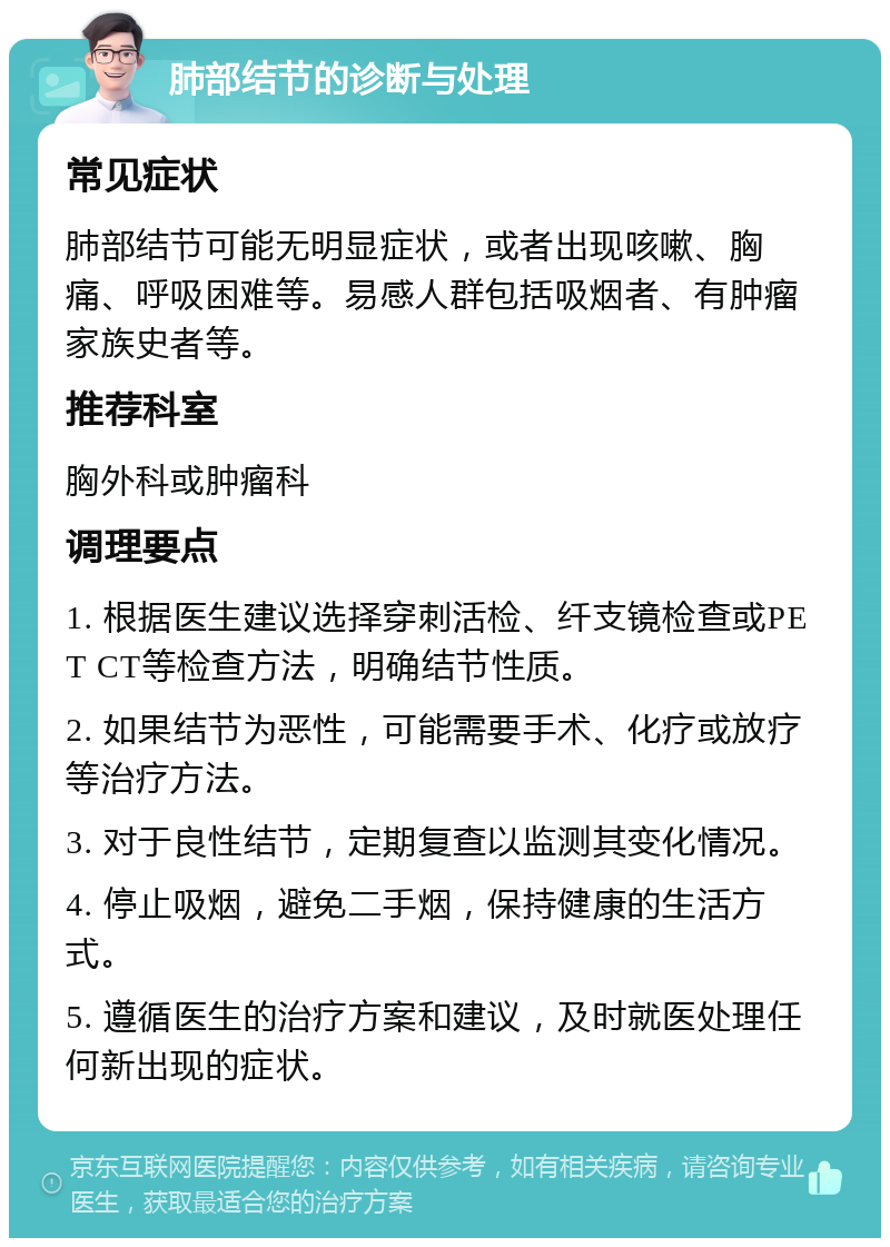 肺部结节的诊断与处理 常见症状 肺部结节可能无明显症状，或者出现咳嗽、胸痛、呼吸困难等。易感人群包括吸烟者、有肿瘤家族史者等。 推荐科室 胸外科或肿瘤科 调理要点 1. 根据医生建议选择穿刺活检、纤支镜检查或PET CT等检查方法，明确结节性质。 2. 如果结节为恶性，可能需要手术、化疗或放疗等治疗方法。 3. 对于良性结节，定期复查以监测其变化情况。 4. 停止吸烟，避免二手烟，保持健康的生活方式。 5. 遵循医生的治疗方案和建议，及时就医处理任何新出现的症状。