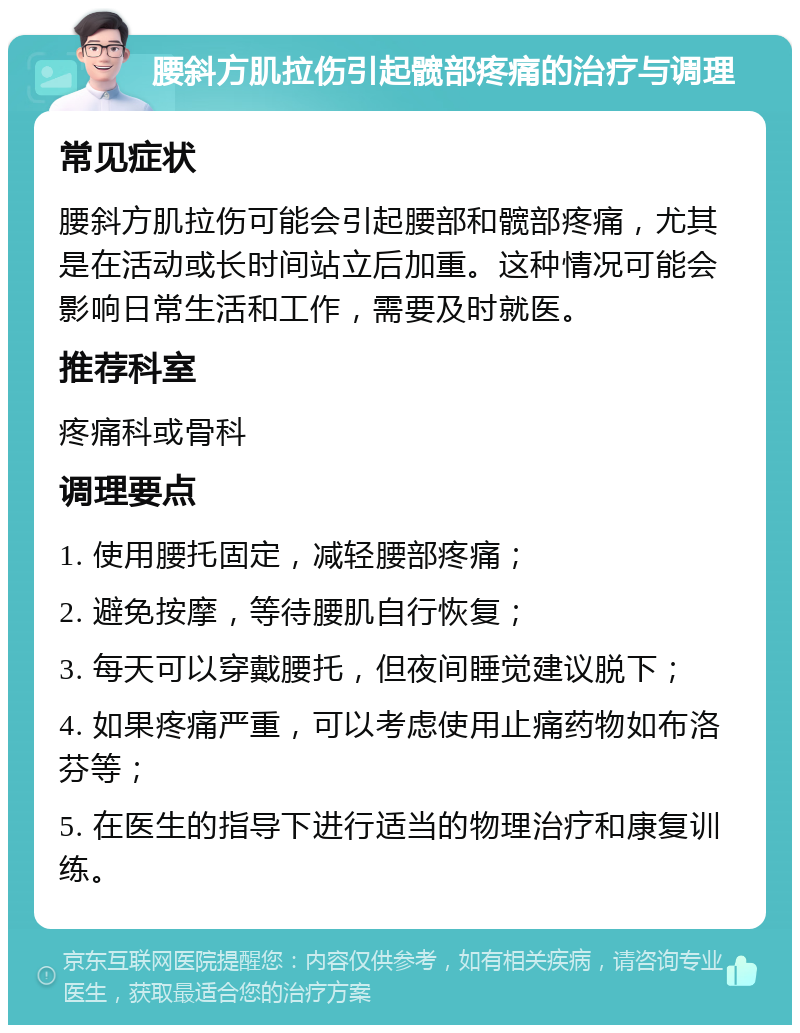 腰斜方肌拉伤引起髋部疼痛的治疗与调理 常见症状 腰斜方肌拉伤可能会引起腰部和髋部疼痛，尤其是在活动或长时间站立后加重。这种情况可能会影响日常生活和工作，需要及时就医。 推荐科室 疼痛科或骨科 调理要点 1. 使用腰托固定，减轻腰部疼痛； 2. 避免按摩，等待腰肌自行恢复； 3. 每天可以穿戴腰托，但夜间睡觉建议脱下； 4. 如果疼痛严重，可以考虑使用止痛药物如布洛芬等； 5. 在医生的指导下进行适当的物理治疗和康复训练。